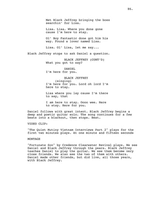 86.
Met Black Jeffrey bringing the boss
searchin’ for Lisa.
Lisa. Lisa. Where you done gone
cause I’m here to stay.
Ol’ Boy Fantastic done got him his
way. Found a lover named Lisa.
Lisa. Ol’ Lisa, let me say...
Black Jeffrey stops to ask Daniel a question.
BLACK JEFFREY (CONT’D)
What you got to say?
DANIEL
I’m here for you.
BLACK JEFFREY
(singing)
I’m here for you. Lord oh lord I’m
here to stay.
Lisa where you lay cause I’m there
to say, that
I am here to stay. Oooo wee. Here
to stay. Here for you.
Daniel follows with great intent. Black Jeffrey begins a
deep and poetic guitar solo. The song continues for a few
beats into a blackout, then stops. Beat.
VIDEO CLIP:
"The Quiet Mutiny Vietnam Interviews Part 2" plays for the
first two minutes plays. At one minute and fifteen seconds
MONTAGE
"Fortunate Son" by Credence Clearwater Revival plays. We see
Daniel and Black Jeffrey through the years. Black Jeffrey
teaches Daniel to play the guitar. We see them become very
close friends. We also see the two of them with others.
Daniel made other friends, but did live, all those years,
with Black Jeffrey.
 