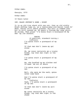 87.
TITLE CARD:
Georgia, 1970
TITLE CARD:
10 Years Later
INT. BLACK JEFFREY’S HOME - NIGHT
It is an old tiny shack with one cot, that an old sickly
Black Jeffrey lays on, as a twenty-year-old Daniel tunes Ol’
Bess. Daniel still wears glasses. His hair is combed over
but is still mussed up. He wears a Vietnam War army shirt.
He strums. Then plays "I’m Gonna Start A Graveyard Of My
Own" by Jim Jackson.
DANIEL
(G position, standard tuning.)
(refrain)
I’m gonna start a graveyard of my
own
If that man don’t leave my gal
alone
Oh, my razor certainly am a trusty
blade, lay that man right in the
shade
I’m gonna start a graveyard of my
own
Aw, she bundled up my clothes and
th’owed ’em out of doors
I’m gonna start a graveyard of my
own
Well, she gave me the sack, gonna
never come back
And I’m gonna start a graveyard of
my own
(refrain)
Yeah, I’m gonna start a graveyard
of my own
If that man don’t leave my girl
alone
My razor certainly am a trusty
blade, lay that man right in the
shade
 