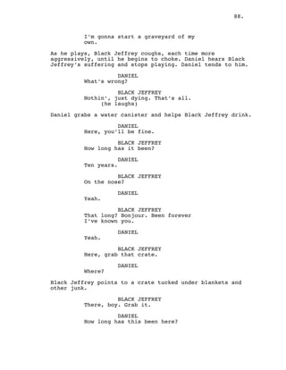 88.
I’m gonna start a graveyard of my
own.
As he plays, Black Jeffrey coughs, each time more
aggressively, until he begins to choke. Daniel hears Black
Jeffrey’s suffering and stops playing. Daniel tends to him.
DANIEL
What’s wrong?
BLACK JEFFREY
Nothin’, just dying. That’s all.
(he laughs)
Daniel grabs a water canister and helps Black Jeffrey drink.
DANIEL
Here, you’ll be fine.
BLACK JEFFREY
How long has it been?
DANIEL
Ten years.
BLACK JEFFREY
On the nose?
DANIEL
Yeah.
BLACK JEFFREY
That long? Bonjour. Been forever
I’ve known you.
DANIEL
Yeah.
BLACK JEFFREY
Here, grab that crate.
DANIEL
Where?
Black Jeffrey points to a crate tucked under blankets and
other junk.
BLACK JEFFREY
There, boy. Grab it.
DANIEL
How long has this been here?
 