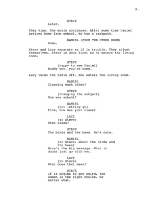 8.
STEVE
Later.
They kiss. The music continues. After some time Daniel
arrives home from school. He has a backpack.
DANIEL (FROM THE OTHER ROOM)
Home.
Steve and Lacy separate as if in trouble. They adjust
themselves. Steve is done first so he enters the living
room.
STEVE
(happy to see Daniel)
Buddy boy, you’re home.
Lacy turns the radio off. She enters the living room.
DANIEL
Cleaning each other?
STEVE
(changing the subject)
How was school?
DANIEL
(not letting go)
Fine, how was your class?
LACY
(to Steve)
What class?
STEVE
The birds and the bees. He’s cute.
DANIEL
(to Steve. about the birds and
the bees)
Here’s the big message: When in
doubt just go with her.
LACY
(to Steve)
What does that mean?
STEVE
If it begins to get weird, the
woman is the right choice. No
matter what.
 