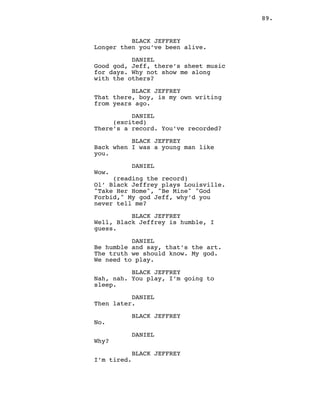 89.
BLACK JEFFREY
Longer then you’ve been alive.
DANIEL
Good god, Jeff, there’s sheet music
for days. Why not show me along
with the others?
BLACK JEFFREY
That there, boy, is my own writing
from years ago.
DANIEL
(excited)
There’s a record. You’ve recorded?
BLACK JEFFREY
Back when I was a young man like
you.
DANIEL
Wow.
(reading the record)
Ol’ Black Jeffrey plays Louisville.
"Take Her Home", "Be Mine" "God
Forbid," My god Jeff, why’d you
never tell me?
BLACK JEFFREY
Well, Black Jeffrey is humble, I
guess.
DANIEL
Be humble and say, that’s the art.
The truth we should know. My god.
We need to play.
BLACK JEFFREY
Nah, nah. You play, I’m going to
sleep.
DANIEL
Then later.
BLACK JEFFREY
No.
DANIEL
Why?
BLACK JEFFREY
I’m tired.
 