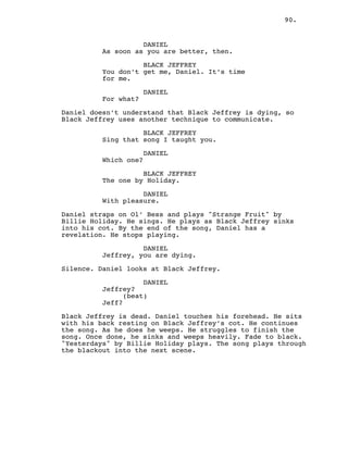 90.
DANIEL
As soon as you are better, then.
BLACK JEFFREY
You don’t get me, Daniel. It’s time
for me.
DANIEL
For what?
Daniel doesn’t understand that Black Jeffrey is dying, so
Black Jeffrey uses another technique to communicate.
BLACK JEFFREY
Sing that song I taught you.
DANIEL
Which one?
BLACK JEFFREY
The one by Holiday.
DANIEL
With pleasure.
Daniel straps on Ol’ Bess and plays "Strange Fruit" by
Billie Holiday. He sings. He plays as Black Jeffrey sinks
into his cot. By the end of the song, Daniel has a
revelation. He stops playing.
DANIEL
Jeffrey, you are dying.
Silence. Daniel looks at Black Jeffrey.
DANIEL
Jeffrey?
(beat)
Jeff?
Black Jeffrey is dead. Daniel touches his forehead. He sits
with his back resting on Black Jeffrey’s cot. He continues
the song. As he does he weeps. He struggles to finish the
song. Once done, he sinks and weeps heavily. Fade to black.
"Yesterdays" by Billie Holiday plays. The song plays through
the blackout into the next scene.
 
