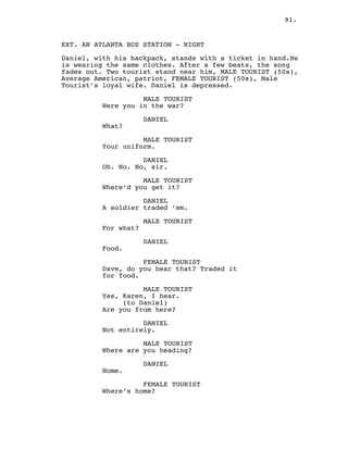 91.
EXT. AN ATLANTA BUS STATION - NIGHT
Daniel, with his backpack, stands with a ticket in hand.He
is wearing the same clothes. After a few beats, the song
fades out. Two tourist stand near him, MALE TOURIST (50s),
Average American, patriot, FEMALE TOURIST (50s), Male
Tourist’s loyal wife. Daniel is depressed.
MALE TOURIST
Were you in the war?
DANIEL
What?
MALE TOURIST
Your uniform.
DANIEL
Oh. No. No, sir.
MALE TOURIST
Where’d you get it?
DANIEL
A soldier traded ’em.
MALE TOURIST
For what?
DANIEL
Food.
FEMALE TOURIST
Dave, do you hear that? Traded it
for food.
MALE TOURIST
Yes, Karen, I hear.
(to Daniel)
Are you from here?
DANIEL
Not entirely.
MALE TOURIST
Where are you heading?
DANIEL
Home.
FEMALE TOURIST
Where’s home?
 