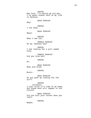 92.
DANIEL
New York. I’m seeing my old man.
I’ve spent almost half of my life
in Georgia.
MALE TOURIST
Why?
DANIEL
I ran away.
MALE TOURIST
When?
DANIEL
When I was ten.
FEMALE TOURIST
Oh my. Heavens why?
DANIEL
I was looking for a girl named
Lisa.
FEMALE TOURIST
Did you find her?
DANIEL
No.
MALE TOURIST
What did find?
DANIEL
Music.
MALE TOURIST
So you gave up looking for the
girl?
DANIEL
(silence)
I just think it’s time to go home,
who knows what will happen in the
future?
MALE TOURIST
Did you hurt your father when you
left?
DANIEL
Maybe.
 