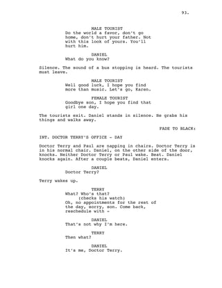 93.
MALE TOURIST
Do the world a favor, don’t go
home, don’t hurt your father. Not
with this look of yours. You’ll
hurt him.
DANIEL
What do you know?
Silence. The sound of a bus stopping is heard. The tourists
must leave.
MALE TOURIST
Well good luck, I hope you find
more than music. Let’s go, Karen.
FEMALE TOURIST
Goodbye son, I hope you find that
girl one day.
The tourists exit. Daniel stands in silence. He grabs his
things and walks away.
FADE TO BLACK:
INT. DOCTOR TERRY’S OFFICE - DAY
Doctor Terry and Paul are napping in chairs. Doctor Terry is
in his normal chair. Daniel, on the other side of the door,
knocks. Neither Doctor Terry or Paul wake. Beat. Daniel
knocks again. After a couple beats, Daniel enters.
DANIEL
Doctor Terry?
Terry wakes up.
TERRY
What? Who’s that?
(checks his watch)
Oh, no appointments for the rest of
the day, sorry, son. Come back,
reschedule with -
DANIEL
That’s not why I’m here.
TERRY
Then what?
DANIEL
It’s me, Doctor Terry.
 