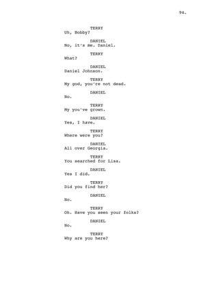 94.
TERRY
Uh, Bobby?
DANIEL
No, it’s me. Daniel.
TERRY
What?
DANIEL
Daniel Johnson.
TERRY
My god, you’re not dead.
DANIEL
No.
TERRY
My you’ve grown.
DANIEL
Yes, I have.
TERRY
Where were you?
DANIEL
All over Georgia.
TERRY
You searched for Lisa.
DANIEL
Yes I did.
TERRY
Did you find her?
DANIEL
No.
TERRY
Oh. Have you seen your folks?
DANIEL
No.
TERRY
Why are you here?
 
