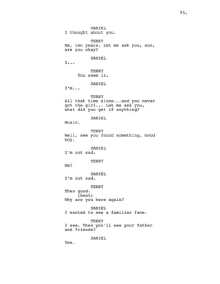 95.
DANIEL
I thought about you.
TERRY
Hm, ten years. Let me ask you, son,
are you okay?
DANIEL
I...
TERRY
You seem it.
DANIEL
I’m...
TERRY
All that time alone...and you never
got the girl... Let me ask you,
what did you get if anything?
DANIEL
Music.
TERRY
Well, see you found something. Good
boy.
DANIEL
I’m not sad.
TERRY
Hm?
DANIEL
I’m not sad.
TERRY
Then good.
(beat)
Why are you here again?
DANIEL
I wanted to see a familiar face.
TERRY
I see. Then you’ll see your father
and friends?
DANIEL
Yes.
 