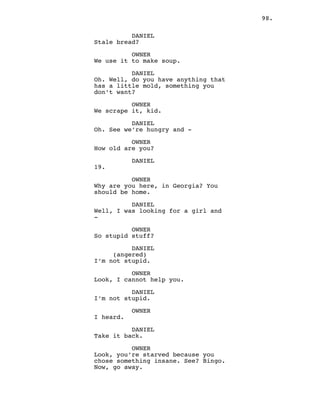 98.
DANIEL
Stale bread?
OWNER
We use it to make soup.
DANIEL
Oh. Well, do you have anything that
has a little mold, something you
don’t want?
OWNER
We scrape it, kid.
DANIEL
Oh. See we’re hungry and -
OWNER
How old are you?
DANIEL
19.
OWNER
Why are you here, in Georgia? You
should be home.
DANIEL
Well, I was looking for a girl and
-
OWNER
So stupid stuff?
DANIEL
(angered)
I’m not stupid.
OWNER
Look, I cannot help you.
DANIEL
I’m not stupid.
OWNER
I heard.
DANIEL
Take it back.
OWNER
Look, you’re starved because you
chose something insane. See? Bingo.
Now, go away.
 