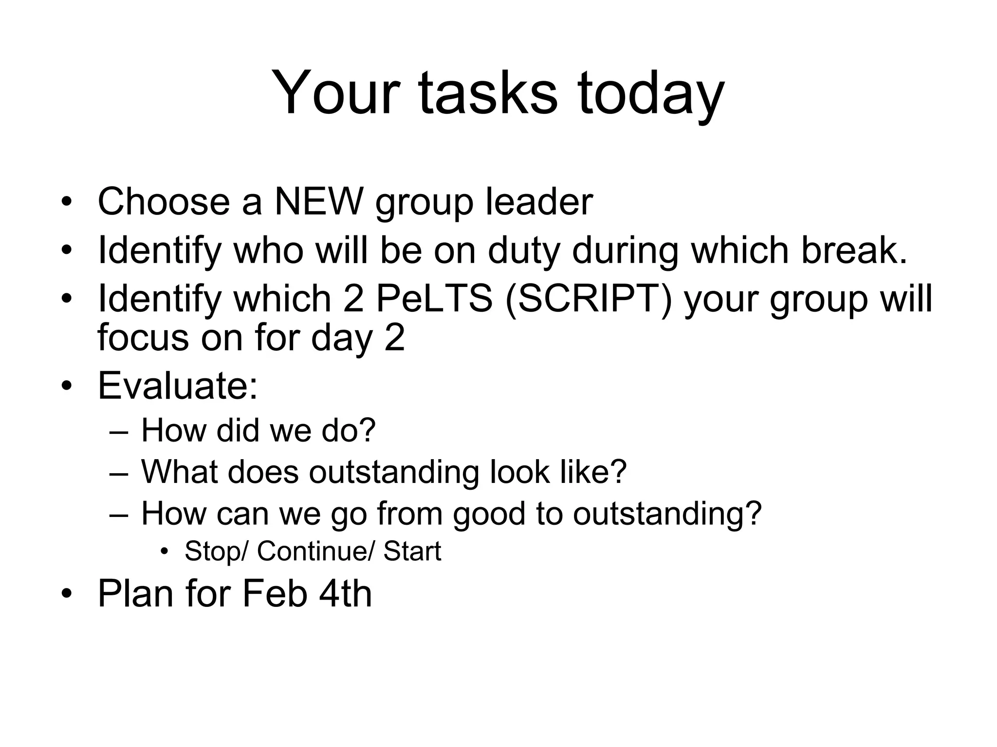 Your tasks today Choose a NEW group leader Identify who will be on duty during which break. Identify which 2 PeLTS (SCRIPT) your group will focus on for day 2 Evaluate:  How did we do? What does outstanding look like? How can we go from good to outstanding? Stop/ Continue/ Start Plan for Feb 4th 