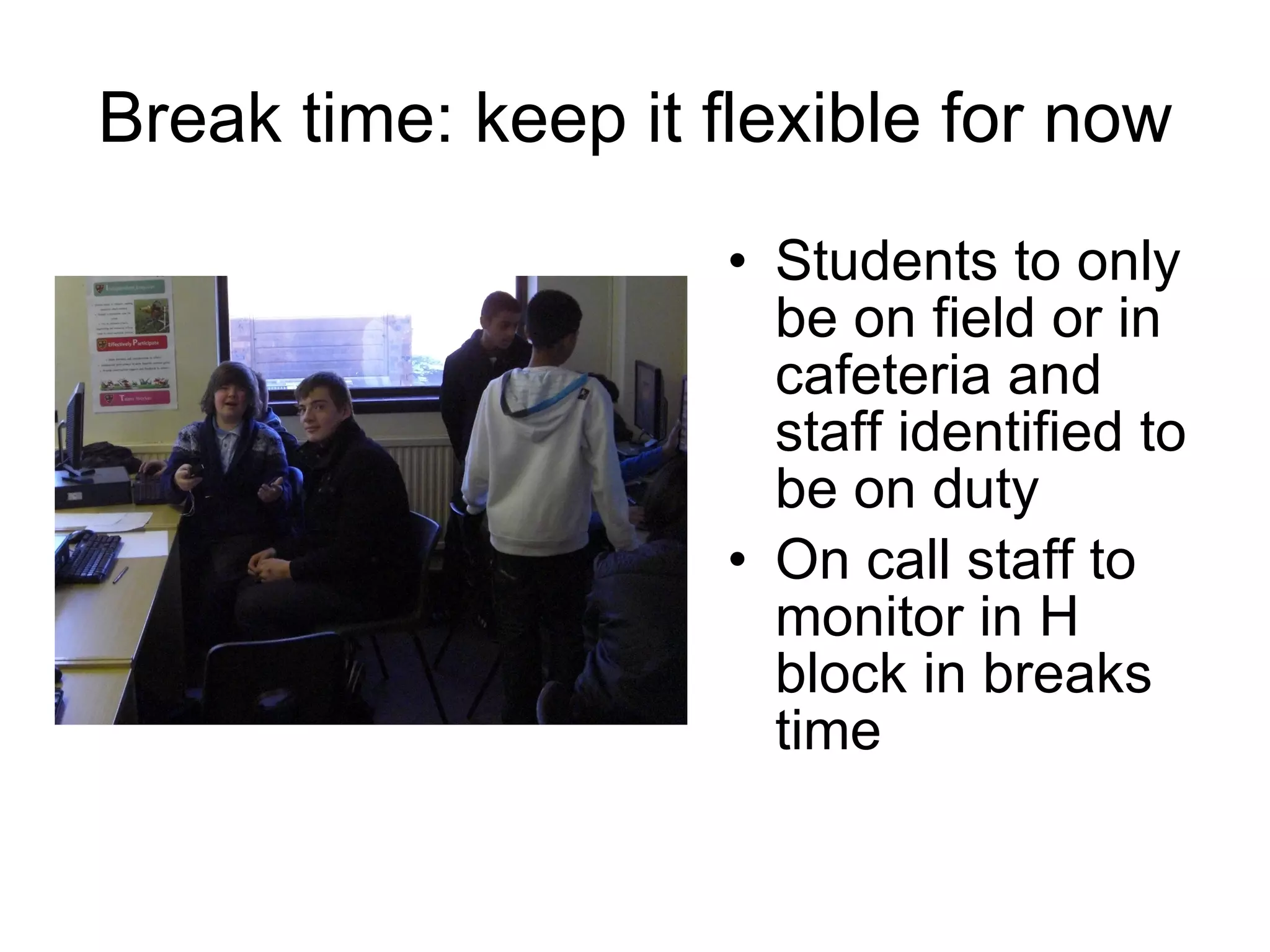 Break time: keep it flexible for now Students to only be on field or in cafeteria and staff identified to be on duty On call staff to monitor in H block in breaks time  