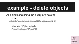 example - delete objects
All objects matching the query are deleted
code
getScriptDb("somesilo").deleteObjects(JSONParse("{'customerid':1}"))

response (.jObject.stringify)
{"status":"good","count":0,"results":[ ]}

better
when
batched

 