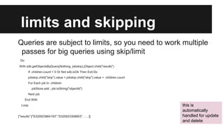 limits and skipping
Queries are subject to limits, so you need to work multiple
passes for big queries using skip/limit
Do
With sdb.getObjectsByQuery(Nothing, jobskip).jObject.child("results")
If .children.count = 0 Or Not sdb.isOk Then Exit Do
jobskip.child("skip").value = jobskip.child("skip").value + .children.count
For Each job In .children
jobStore.add , job.toString("objectId")
Next job

End With
Loop

{"results":["S320923864193","S320923308803", …. ]}

this is
automatically
handled for update
and delete

 