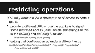 restricting operations
You may want to allow a different kind of access to certain
users.
provide a different URL or use the app keys to signal
some restricted access , and include something like this
in the doGet() and doPost() functions

•
•

var whatsAllowed = ['query','count','getbyid'];

setting that configuration up under a different entry
scriptdbCom.init("anything", "some restricted entry", , "your app id", "your restapikey", , _
, "your restricted web app Url")

 