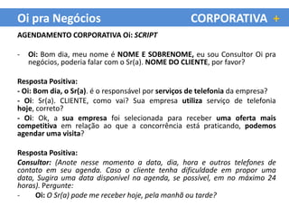 Oi pra Negócios                                    CORPORATIVA +
AGENDAMENTO CORPORATIVA Oi: SCRIPT

-   Oi: Bom dia, meu nome é NOME E SOBRENOME, eu sou Consultor Oi pra
    negócios, poderia falar com o Sr(a). NOME DO CLIENTE, por favor?

Resposta Positiva:
- Oi: Bom dia, o Sr(a). é o responsável por serviços de telefonia da empresa?
- Oi: Sr(a). CLIENTE, como vai? Sua empresa utiliza serviço de telefonia
hoje, correto?
- Oi: Ok, a sua empresa foi selecionada para receber uma oferta mais
competitiva em relação ao que a concorrência está praticando, podemos
agendar uma visita?

Resposta Positiva:
Consultor: (Anote nesse momento a data, dia, hora e outros telefones de
contato em seu agenda. Caso o cliente tenha dificuldade em propor uma
data, Sugira uma data disponível na agenda, se possível, em no máximo 24
horas). Pergunte:
-    Oi: O Sr(a) pode me receber hoje, pela manhã ou tarde?
 