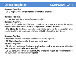 Oi pra Negócios                                      CORPORATIVA +
Resposta Negativa:
- Oi: O responsável por telefonia e internet se encontra?

Resposta Positiva:
-     Oi: Por gentileza, posso falar com ele(a)?
Resposta Negativa:
- Oi: O Sr(a). pode me informar o telefone de contato e nome da pessoa
responsável? Temos uma proposta imperdível para sua empresa.
- Oi: Obrigado, Podemos agendar uma visita para eu lhe apresentar uma
excelente oferta de serviço de telefonia MÓVEL e fixa, além de internet?

Resposta Positiva:
Consultor: Anota o telefone e nome finalizando a ligação.
- Oi: Obrigado pela atenção dispensada e até logo!
Resposta Negativa:
- Oi: Não tem problema. Por favor, qual melhor horário para retornar a ligação
para tentarmos agendar uma reunião?
- Oi: Eu, consultor NOME E SOBRENOME estarei na região da sua empresa no
dia xx/xx. Pode ser as xx:xx? Obrigado!
 