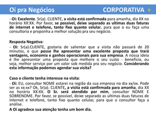 Oi pra Negócios                                      CORPORATIVA +
- Oi: Excelente. Sr(a). CLIENTE, a visita está confirmada para amanha, dia XX no
horário XX:XX. Por favor, se possível, deixe separado as ultimas duas faturas
de internet e telefone, tanto fixo quanto celular, para que o eu faça uma
consultoria e proponha a melhor solução pra seu negócio.

Resposta Negativa:
- Oi: Sr(a).CLIENTE, gostaria de salientar que a visita não passará de 20
minutos, e que posso lhe apresentar uma excelente proposta que trará
vantagens, economia e ganhos operacionais para sua empresa. A nossa ideia
é lhe apresentar uma proposta que melhore o seu custo - beneficio, ou
seja, melhor serviço por um valor sob medida pra seu negócio. Considerando
esta informação podemos agendar sua visita?

Caso o cliente tenha interesse na visita:
- Oi: EU, consultor NOME estarei na região da sua empresa no dia xx/xx. Pode
ser as xx:xx? Ok, Sr(a). CLIENTE, a visita está confirmada para amanha, dia XX
no horário XX:XX. O Sr. será atendido por mim, consultor NOME E
SOBRENOME. Por favor, se possível, deixe separado as ultimas duas faturas de
internet e telefone, tanto fixo quanto celular, para que o consultor faça a
análise.
A Oi agradece sua atenção tenha um bom dia.
 