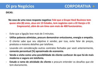 Oi pra Negócios                                        CORPORATIVA +
DICAS:

    No caso de uma nova resposta negativa: Fale que o Grupo Você Business tem
     quase oito (8) anos, atua em 13 Estados, tem negócios com a Oi Varejo e Oi
           Empresarial, além de um time com mais de 400 funcionários.

-   Evite que a ligação leve mais de 3 minutos.
-   Utilize palavras otimistas, procure demonstrar entusiasmo, energia e empatia.
-   O cliente sabe que seu objetivo é vender, por isso, evite falar de preços,
    produtos e maiores detalhes por telefone.
-   Levando em consideração outros contratos fechados por você anteriormente,
    comente percentual (%) aproximado de economia.
-   Venda a visita como uma possibilidade do cliente conhecer do que há de mais
    moderno e seguro em telefonia.
-   Estude o ramo de atividade do cliente e procure entender os desafios que ele
    tem diariamente.
 