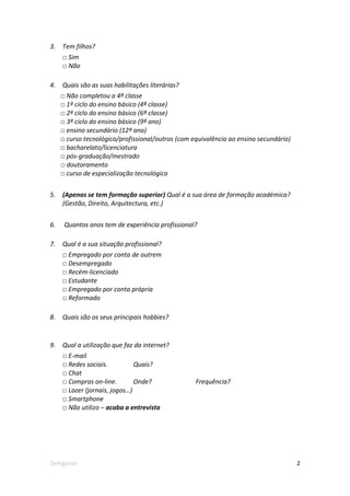 3.   Tem filhos?
     □ Sim
     □ Não

4.   Quais são as suas habilitações literárias?
     □ Não completou a 4ª classe
     □ 1º ciclo do ensino básico (4ª classe)
     □ 2º ciclo do ensino básico (6ª classe)
     □ 3º ciclo do ensino básico (9ª ano)
     □ ensino secundário (12º ano)
     □ curso tecnológico/profissional/outros (com equivalência ao ensino secundário)
     □ bacharelato/licenciatura
     □ pós-graduação/mestrado
     □ doutoramento
     □ curso de especialização tecnológica


5.   (Apenas se tem formação superior) Qual é a sua área de formação académica?
     (Gestão, Direito, Arquitectura, etc.)


6.    Quantos anos tem de experiência profissional?

7.   Qual é a sua situação profissional?
     □ Empregado por conta de outrem
     □ Desempregado
     □ Recém-licenciado
     □ Estudante
     □ Empregado por conta própria
     □ Reformado

8.   Quais são os seus principais hobbies?


9.   Qual a utilização que faz da internet?
     □ E-mail
     □ Redes sociais.          Quais?
     □ Chat
     □ Compras on-line.        Onde?               Frequência?
     □ Lazer (jornais, jogos…)
     □ Smartphone
     □ Não utilizo – acaba a entrevista




Delegante                                                                              2
 