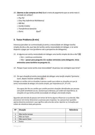 10. (Apenas se faz compras on-line) Qual o meio de pagamento que se sente mais à
    vontade em utilizar?
      □ Pay Pal
      □ Easy Pay (referência Multibanco)
      □ MB Net
      □ Cartão Crédito
      □ Transferência bancária
      □ Outro.                Qual?



3. Testar Problema (8 min)

Interessa perceber se o entrevistado já sentiu a necessidade em delegar tarefas
simples do dia-a-dia, que tipo de tarefas sentiu necessidade em delegar, e se sente
disposto a pagar por isso (problema sob a perspectiva de delegante).

11. Já alguma vez sentiu necessidade em delegar uma tarefa simples do dia-a-dia? VP1
        □ Sim – continua a entrevista
        □ Não – passar para pergunta 12 e acabar entrevista como delegante. Inicia
      entrevista como tarefeiro na pergunta 11.

12. Porque é que nunca sentiu essa necessidade? Já pensou nas vantagens que teria?



13. Em que situação já sentiu necessidade de delegar uma tarefa simples? (primeiro
    ouvir, depois mostrar cartões). CS1 (*)
Entregar os cartões com as situações à pessoa e pedir que ordene as situações em que já
sentiu necessidade de delegar uma tarefa simples, por importância (1º, 2º e 3º).

      Vou agora dar-lhe uns cartões que contêm possíveis situações identificadas por pessoas
      com perfil semelhante ao seu. Gostaria que ordenasse, por ordem de importância, as
      situações em que tenha sentido necessidade em delegar uma tarefa simples.

Aguardar pela decisão da pessoa sem tentar de forma alguma influenciar a sua decisão. Não
pressionar nem tentar direccionar as pessoas para respostas. Se a pessoa tiver questões
apenas devemos esclarecer o que significa cada uma das cartas. Apontar as 3 situações por
ordem de relevância dada pela pessoa.


 Nº     Situação                                                              Relevância

 1      Não tenho tempo
 2      Não sei fazer
 3      Não quero fazer
 4      Outra

Delegante                                                                                      3
 