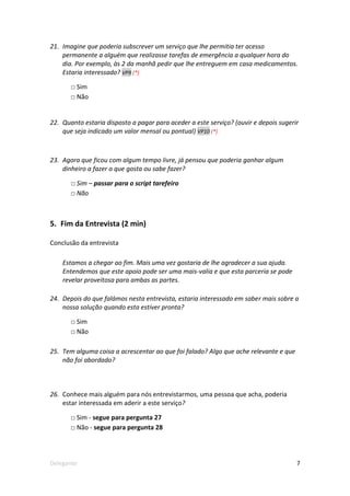 21. Imagine que poderia subscrever um serviço que lhe permitia ter acesso
    permanente a alguém que realizasse tarefas de emergência a qualquer hora do
    dia. Por exemplo, às 2 da manhã pedir que lhe entreguem em casa medicamentos.
    Estaria interessado? VP9 (*)

       □ Sim
       □ Não


22. Quanto estaria disposto a pagar para aceder a este serviço? (ouvir e depois sugerir
    que seja indicado um valor mensal ou pontual) VP10 (*)



23. Agora que ficou com algum tempo livre, já pensou que poderia ganhar algum
    dinheiro a fazer o que gosta ou sabe fazer?

       □ Sim – passar para o script tarefeiro
       □ Não



5. Fim da Entrevista (2 min)

Conclusão da entrevista

    Estamos a chegar ao fim. Mais uma vez gostaria de lhe agradecer a sua ajuda.
    Entendemos que este apoio pode ser uma mais-valia e que esta parceria se pode
    revelar proveitosa para ambas as partes.

24. Depois do que falámos nesta entrevista, estaria interessado em saber mais sobre a
    nossa solução quando esta estiver pronta?

       □ Sim
       □ Não

25. Tem alguma coisa a acrescentar ao que foi falado? Algo que ache relevante e que
    não foi abordado?



26. Conhece mais alguém para nós entrevistarmos, uma pessoa que acha, poderia
    estar interessada em aderir a este serviço?

       □ Sim - segue para pergunta 27
       □ Não - segue para pergunta 28




Delegante                                                                             7
 