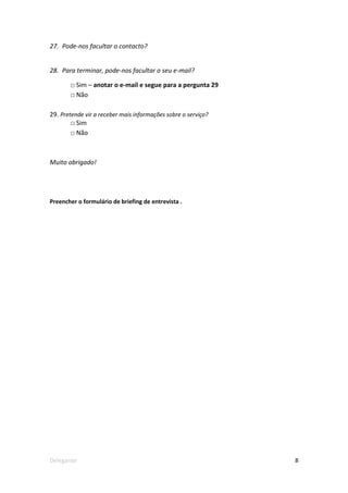 27. Pode-nos facultar o contacto?


28. Para terminar, pode-nos facultar o seu e-mail?

       □ Sim – anotar o e-mail e segue para a pergunta 29
       □ Não

29. Pretende vir a receber mais informações sobre o serviço?
        □ Sim
        □ Não



Muito obrigado!




Preencher o formulário de briefing de entrevista .




Delegante                                                      8
 