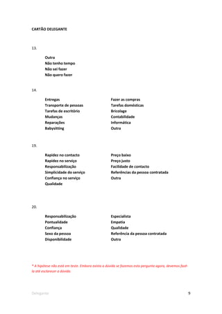 CARTÃO DELEGANTE



13.

        Outra
        Não tenho tempo
        Não sei fazer
        Não quero fazer


14.

        Entregas                                  Fazer as compras
        Transporte de pessoas                     Tarefas domésticas
        Tarefas de escritório                     Bricolage
        Mudanças                                  Contabilidade
        Reparações                                Informática
        Babysitting                               Outra



19.

        Rapidez no contacto                       Preço baixo
        Rapidez no serviço                        Preço justo
        Responsabilização                         Facilidade de contacto
        Simplicidade do serviço                   Referências da pessoa contratada
        Confiança no serviço                      Outra
        Qualidade




20.

        Responsabilização                         Especialista
        Pontualidade                              Empatia
        Confiança                                 Qualidade
        Sexo da pessoa                            Referência da pessoa contratada
        Disponibilidade                           Outra




* A hipótese não está em teste. Embora exista a dúvida se fazemos esta pergunta agora, devemos fazê-
la até esclarecer a dúvida.




Delegante                                                                                              9
 