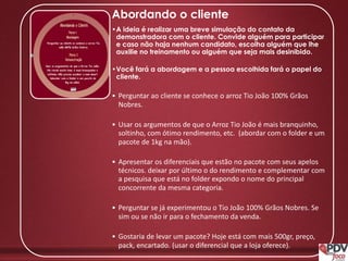 Abordando o cliente
•A ideia é realizar uma breve simulação do contato da
demonstradora com o cliente. Convide alguém para participar
e caso não haja nenhum candidato, escolha alguém que lhe
auxilie no treinamento ou alguém que seja mais desinibido.
•Você fará a abordagem e a pessoa escolhida fará o papel do
cliente.
• Perguntar ao cliente se conhece o arroz Tio João 100% Grãos
Nobres.
• Usar os argumentos de que o Arroz Tio João é mais branquinho,
soltinho, com ótimo rendimento, etc. (abordar com o folder e um
pacote de 1kg na mão).
• Apresentar os diferenciais que estão no pacote com seus apelos
técnicos. deixar por último o do rendimento e complementar com
a pesquisa que está no folder expondo o nome do principal
concorrente da mesma categoria.
• Perguntar se já experimentou o Tio João 100% Grãos Nobres. Se
sim ou se não ir para o fechamento da venda.
• Gostaria de levar um pacote? Hoje está com mais 500gr, preço,
pack, encartado. (usar o diferencial que a loja oferece).
 