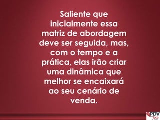 Saliente que
inicialmente essa
matriz de abordagem
deve ser seguida, mas,
com o tempo e a
prática, elas irão criar
uma dinâmica que
melhor se encaixará
ao seu cenário de
venda.
 