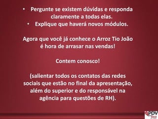• Pergunte se existem dúvidas e responda
claramente a todas elas.
• Explique que haverá novos módulos.
Agora que você já conhece o Arroz Tio João
é hora de arrasar nas vendas!
Contem conosco!
(salientar todos os contatos das redes
sociais que estão no final da apresentação,
além do superior e do responsável na
agência para questões de RH).
 