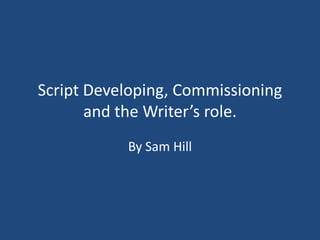 Script Developing, Commissioning
       and the Writer’s role.
           By Sam Hill
 