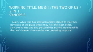 WORKING TITLE: ME & I /THE TWO OF US /
2 IN 1
SYNOPSIS
A girl, Sylvia who has split personality planed to meet her
boyfriend at the place where they first met each other.
Sylvia went mad and two personalities started arguing while
the boy’s lateness because he was preparing proposal.
 