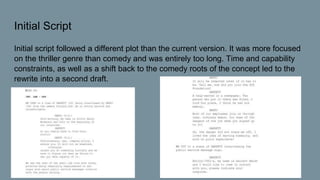 Initial Script
Initial script followed a different plot than the current version. It was more focused
on the thriller genre than comedy and was entirely too long. Time and capability
constraints, as well as a shift back to the comedy roots of the concept led to the
rewrite into a second draft.
 