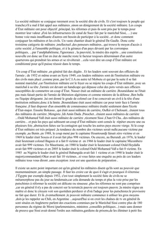 La société militaire se conjugue rarement avec la société dite de civils. Et c'est toujours le peuple qui
tranche;s'il a mal il fait appel aux militaires ,sinon un dénigrement de la société militaire. Les coups
d’État militaire ont pour objectif ,principal, les réformes et puis ils sont pris par le temps pour
montrer leur valeur ,d'où les infrastructures (le canal de Suez fait par le maréchal Sissi, …) une
bonne voie mais insuffisante d'autres ont besoin de participer à la société...et donc comment
conjuguer les militaires et les civils. Un vaste chantier disait le général De Gaulle. Donc cette
troisième catégorie de militaire ,intellectuel ,des penseurs militaires...qui trouve le moyen d'accès à
cette société ,à l'ensemble politique, et à la gérance d'un pays dévasté par les corrompus
politiques, ...par l’analphabétisme, l'ignorance , la pauvreté, la misère des esprits ...une constitution
nouvelle est donc un État en état de marche reste le facteur toujours déterminant d'un autre
quarterons qui prendrait les armes et se révolterait ...cela veut dire un coup d’État militaire est
conditionné pour qu'il puisse réussir dans le temps.
Un coup d’État militaire ,en général fait des dégâts . Et les leaders sont souvent des officiers de
l'armée ; de 1952 et même avant en Syrie 1949, ces leaders militaires sont de l'institution militaire ou
des civils mais placé ,comme pion, par la C.I.A.ou autre tel Mobutu et qui par la suite il se fait
nommé maréchal ,car l'institution militaire est le foyer ou se mijote les coups d’État militaire ,avec un
maréchal à sa tête ,l'armée est devant un handicape qui dépasse celui des pots versés aux officiers
susceptibles de commettre un coup d’État. Nasser était un militaire de carrière ,Boumédiane ne l'était
pas mais faisait partie de l'armée de libération algérienne et comme ministre de la défense ,Ben bella
ou l'équipe dirigeante ,lui ont donné le grade de colonel car il ne concevait un civil à la tête d'une
institution militaire,donc à la limite ,Boumédiane était aussi militaire car pour tenir face à l'armée
française ,il faut disposer d'un ensemble de connaissance militaire étudié seulement dans l'école
d’État-major. Ensuite Bokassa , qui était aussi militaire de carrière, Oufkir et Chelouati...étaient tous
des militaires de carrière ,Mengistu ,Idi Amin Dada ,Pinochet...étaient aussi militaires de carrière
...Ould Mohamed Vall était aussi militaire de carrière ,récement Sissi ,Chan O Cha...des militaires de
carrière... et puis les pays qui subissent un coup d’État militaire sont censés le répéter encore une ou
plusieurs fois ,abstraction faites sur la contagion qui touche les autres pays encore vierge. Si le coup
d’État militaire est très préparé ,la tendance du nombre des victimes serait nulle;aucune victime par
exemple ,au Benin ,en 1988, le coup mené par le capitaine Hountoundji faisait zéro victime et en
1969 le leader était Souza et il avait fait plus 998 victimes. Ou encore, au Burundi ,en 1976, le leader
était lieutenant colonel Bagaza et a fait 0 victime et en 1966 le leader était le capitaine Micombero
avait fait 999 victimes. En Mauritanie, en 1980 le leader était le lieutenant colonel Ould Heydalla
avait fait 999 victimes et en 2005 le leader était le colonel Ould Mohamed Vall a fait 0 victime. En
1985 au Nigéria le leader était le général Babangida avait fait 1 victime et en 1990 le leader était le
major(commandant) Okar avait fait 10 victimes...si vous faites une enquête au prés de ces leaders
militaire tous vous diront ,sans exception :tout est une question de préparation .
Il existe un autre point important est qu'en général les militaires disent qu'ils sont au pouvoir que
momentanément ,un simple passage. Il faut les croire car de quoi il s'agit et pourquoi il s'éternise
,l’Égypte par exemple depuis 1952, c'est tout simplement la société faite de civils ne se
métamorphose pas du jour au lendemain,car cela demande du temps et plus la voie prise par les
putschistes à réformer la société est délicate ou sinueuse ,plus les réformes ne sont pas comprises
,car en général il n'y a pas de concret sur la terrain;le pauvre est toujours pauvre ,la misère règne en
maître et donc le citoyen voit son quotidien perdurer et d'où l'adage pour les putschistes:le provisoire
ne fait que durer. Et là ,éventuellement ,le pouvoir militaire commence à utiliser les gros moyens
,doit-je les rappeler au Chili, en Argentine ...aujourd'hui si on croit les chaînes de tv en général ils
sont situées en Angleterre parlent des exactions commises par le Maréchal Sissi contre plus de 180
personnes du régime de Morsi (parlementaires, ministres ,conseillés politiques...) mais sans donner
de preuve que Sissi avait donné l'ordre aux militaires,gardiens de prisons,de les éliminer à petit feu
 