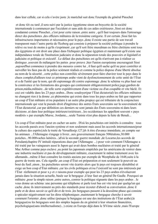 dans leur cellule, car si cela s’avère juste ,le maréchal suit donc l'exemple du général Pinochet
et donc tôt ou tard ,il sera suivi par la justice égyptienne sinon un boycotte de la société
internationale à commencer par l'occident et sans aide de ces aides extérieures ,Sissi est donc
condamné comme Pinochet...c'est pour cette raison ,entre autre , qu'il faut toujours dans l'entourage
direct des putschistes ,des officiers militaires de la troisième catégorie. Il est certain ,Sissi fait les
infrastructures importantes et nécessaires pour le pays ,donc il existe une partie de son travail
transparent mais l 'autre partie de l'Iceberg qui consiste à préparer la société politique à prendre le
relève ou tout de moins à qu'ils s'expriment ,car qu'il soit frère musulman ou frère chrétiens sont tous
des égyptiens et ont droit une place dans l'échiquier politique égyptien et maintenant qu'il existe une
indépendance totale de l'institution judiciaire et donc la séparation totale des pouvoirs et législatif et
judiciaire et politique et exécutif . Le défaut des putschistes est qu'ils n'arrivent pas à réaliser ce
distinguo ,souvent ils mélangent les pattes .pour preuve ,hier l'union européenne encourageait Sissi
,aujourd'hui commence à prendre des mesures contre lui , il faut qu'il sache qu'il ne peut contrôler et
surveiller les faux pas de la police sciément réalisés et comme la police dispose d'une liberté absolue
au nom de la sécurité , cette police non contrôlée sévèrement peut faire chavirer tout le pays dans le
chaos complet;d'ailleurs tout ce printemps arabe vient de dysfonctionnement de cette unité de l’État
et a de l'unité que le nom, qui dit espionnage dit contre espionnage ,donc le schéma vu plus haut sur
la connivence et les formations des groupes qui contiennent obligatoirement:police,juge,gardien de
prison,média,militaire...de telle sorte expéditivement d'une victime ou d'un coupable et vite bâclé. Et
ceci est valable dans les 23 pays arabes...Donc soudoyer(par l’État dictatorial) les officiers militaires
ne changent rien à la donne ,ce phénomène qui existe dans tous les pays arabes ne fait que rapporter
un coup d’État militaire et/ou populaire à un autre plus propice qui est tributaire de la conjoncture
internationale qui veut le pseudo droit d'ingérence des autres États souverains sur la souveraineté de
l’État dictatorial ,car par définition ces derniers ne sont jamais des États souverains ni dans leurs
décisions ,ni dans leur politique intérieure/extérieure...les occidentaux les appellent souvent « pays
modérés » par exemple:Maroc, Jordanie,...seule Tunisie n'est plus depuis la fuite de Benali...
Un coup d’État militaire peut en cacher un autre . D'où les putschistes ont intérêts à connaître tous
les accords passés avec l'ancien système et non seulement mais aussi les accords internationaux(pour
la culture des esprits);tels le traité de Versailles(p.127,§6 A titre d'avance immédiate, en compte sur
les animaux ...l'Allemagne s'engage à livrer...aux gouvernement français 500étalons,30.000
potiches...90.000vaches laitières...)d'où la seconde guerre mondiale ,de Locarno,les accords de
Potsdam(chapitre IV intitulé réparations dues par l'Allemagne ...) pour voir comment l'Allemagne a
été traité par les vainqueurs aussi le Japon qui avait deux bombes nucléaires et traité par le général
Mac Arthur comme pays esclave ,au point les japonnais empêchés par les américains de rentrer dans
une industrie nucléaire et pas de développement militaire, exactement le même traitement avec les
allemands...même il faut connaître les traités anciens par exemple de Westphalie de 1648,suite à la
guerre de trente ans. Cela signifie ,un coup d’État est préparation et non seulement le pouvoir au
bout du fusil ,sinon , les putschistes seront vite écartés alors que le pays est toujours déstabilisé et
exige un bon coup d’État militaire ,car les civils politiques et/ou l’exécutif ne sont pas intéressés par
l’État réellement et pour x,y et z raisons.pour exemple qui peut les 23 pays arabes n'évolueront
jamais dans la situation actuelle, basée sur le bergague ,il leur faut un général De Gaulle. Pourquoi un
militaire ,pour la simple raison ,entre autres, contrer la politique régnante dans les pays arabes . Je
vous donne un schéma :une personne qui téléphone et parle tout bas est vite taxé par quelqu'un qui
cache ,donc ils interviennent au prés des standards pour écouter d'abord sa conversation ,donc il
parle et de deux savoir ce qu'il dit et de trois ,les bergagues passent à la deuxième phase qui consiste
à spéculer négativement sur les dires téléphoniques ,maintenant le bergague cherche à savoir
comment l'orienter ,donc utilise (puisque le bergague est une des institutions de l’État arabe),le
bergague(ou les bergagues sont des simples laquais du en général à leur situation financières,
psychologique(sans intellectualisme)...) existe en Europe déjà dans le XVème siècle ,mais l'Europe
 