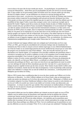 avait évoluer et les pays dits du tiers monde pas encore... les psychologues, les psychiatres,les
sorciers,les illusionnistes ...disait Péres que les psychopathes de juifs sont arrivés au cerveau humain
(des 23 pays arabes car les gouvernants arabes ont donné accès aux citoyens arabes qui sont donc
devenus de simples cobayes car par définitions ces citoyens ne sont pas protégés par leur
gouvernant et pour cause , ces pouvoirs n'ont aucun respect pour les droits de l'homme mais tous(ces
gouvernants arabes) respectent les psychopathes juifs qui peuvent basculer facilement leur trône.
Cette parade est douce qui ne peut être équilibré que par un esprit dur est celui d'un militaire qui a la
possibilité de faire régner l'ordre et peut donc naviguer contre vent et marée par exemple sans le
général De Gaulle l’Algérie aurait fait au moins une dizaine d'année de plus et il fallait attendre les
années soixante-dix pour qu'enfin la France reconnaîtra l'indépendance et la souveraineté de l’Algérie
,car dans les années soixante-dix le respect du droit international commence à se faire sentir et les
décisions de l'ONU prises en compte ,donc la conjoncture international plus favorable. Le printemps
arabe est vite passé car la conjoncture n'y est pas mais force est de constaté que rien n'est encore
joué;les peuples ont toujours soifs de la démocratie ,de la justice, d'un salaire équivaut au niveau de
vie ,d'un habitat décend et non comme au Caire les gens vivent dans les terrasses et les caves. Donc
un militaire n'a pas le baguette magique ,mais de réorganiser l’État ,ses institutions ,les relations avec
l'administration,analphabétisme par exemple rendre l'union dans les 23 pays arabes effective...
il existe évidement une logique militaire mais non soulignée par Luttwak dans son livre coup
d’État ,en 1968 , qui n'est pas la consolidation de la structure étatique mais de transformer les
institutions de l’État et donc le citoyen à travers relation équivoque et avec d'abord l'administration
car il faut de l'ordre ou un certain degré fonction du niveau intellectuel du citoyen qui est censé faire
des progrès avec la situation du coup d’État militaire ...donc une nouvelle structure qui est en
discontinue avec l'ancien régime ,si et seulement si les nouvelles conditions des putschistes mises à
exécution et acceptées par la société et militaire et civile et de la populace (tout le monde dans une
proportion raisonnable). Pour Luttwak il s'agit de la méthode trotskiste et donc non purement
militaire à moins s'il existe comme aujourd'hui l'armée mélangée aux civils pour des préparation de
pointe ,des objectifs ,en Irak pour libérer Mosul...sa méthode est utilisée partiellement par Sissi ,
arrestation des politiques de Morsi...qui à mon avis loin d'avoir une approbation de toute la société
,car tout sabotage été teinté de frères musulmans qui peut être vrai mais il n' y a pas de preuve et
manque de preuve signifie le doute qui des deux est juste. Donc l'armée n'a pas intérêt à utilisé cette
méthode à la trotskiste ,l'armée devrait être dans la transparence. Certes le printemps arabe aurait pu
utilisé cette méthode et à chaque fois au nom de la liberté des consciences,...Luttwak prend ceci de
Malaparte que lui même de trotsky...
Déjà en 1891,Lyautey dans sa publication dans la revue des deux mondes que l'officier est à la fois
instructeur et éducateur . La vérité ,l'officier militaire est ni l'un,ni l'autre ,mais un instrument pour
rendre une justice aux démunis car il a la force des armes pour le faire . Maintenant ,si l'officier est de
la troisième catégorie il est donc l'intellectuel militaire et donc il pense la société et cette dernière est
par lui car il offre à la société une vision et une réalité sur le terrain et donc une démocratie ,une
transparence ...le citoyen ne peut être que satisfait. Donc instrument est intellectualisme et l'armée est
le refuge de tous les pauvres citoyens qui constituent la majorité dans les pays arabes et pour les pays
dits du tiers monde.si la Syrie...
Il me parait évident que tous les régimes militaire qui viennent au pouvoir après un cou p d’État
militaire sont les mêmes de par les putschistes sont impavides devant les phobies des citoyens
créaient par l'ancien système dictatorial et puis tous les citoyens qui ont subit des exactions du
régimes dictatorial plus de 90%ont des mines dolentes, vite exploitées par les putschistes pour
justifier plus le pourquoi de leur action; car issue de cette volonté nationaliste de corriger une dérive
énorme d'une classe politique aux affaires de l’État. Ceci est conditionné que les putschistes ne sont
pas des affairistes au sens de corrompre l’État. Et il y va de soi que non seulement l’Amérique latine
 