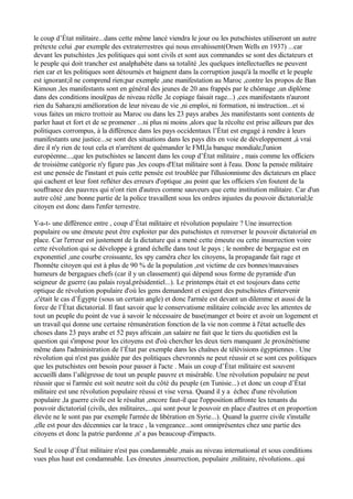 le coup d’État militaire...dans cette même lancé viendra le jour ou les putschistes utiliseront un autre
prétexte celui ,par exemple des extraterrestres qui nous envahissent(Orsen Wells en 1937) ...car
devant les putschistes ,les politiques qui sont civils et sont aux commandes se sont des dictateurs et
le peuple qui doit trancher est analphabète dans sa totalité ,les quelques intellectuelles ne peuvent
rien car et les politiques sont détournés et baignent dans la corruption jusqu'à la moelle et le peuple
est ignorant;il ne comprend rien;par exemple ,une manifestation au Maroc ,contre les propos de Ban
Kimoun ,les manifestants sont en général des jeunes de 20 ans frappés par le chômage ,un diplôme
dans des conditions inouï(pas de niveau réelle ,le copiage faisait rage...) ,ces manifestants n'auront
rien du Sahara;ni amélioration de leur niveau de vie ,ni emploi, ni formation, ni instruction...et si
vous faites un micro trottoir au Maroc ou dans les 23 pays arabes ,les manifestants sont contents de
parler haut et fort et de se promener ...ni plus ni moins ,alors que la récolte est prise ailleurs par des
politiques corrompus, à la différence dans les pays occidentaux l’État est engagé à rendre à leurs
manifestants une justice...se sont des situations dans les pays dits en voie de développement ,à vrai
dire il n'y rien de tout cela et n'arrêtent de quémander le FMI,la banque mondiale,l'union
européenne...,que les putschistes se lancent dans les coup d’État militaire , mais comme les officiers
de troisième catégorie n'y figure pas ,les coups d'Etat militaire sont à l'eau. Donc la pensée militaire
est une pensée de l'instant et puis cette pensée est troublée par l'illusionnisme des dictateurs en place
qui cachent et leur font refléter des erreurs d'optique ,au point que les officiers s'en foutent de la
souffrance des pauvres qui n'ont rien d'autres comme sauveurs que cette institution militaire. Car d'un
autre côté ,une bonne partie de la police travaillent sous les ordres injustes du pouvoir dictatorial;le
citoyen est donc dans l'enfer terrestre.
Y-a-t- une différence entre , coup d’État militaire et révolution populaire ? Une insurrection
populaire ou une émeute peut être exploiter par des putschistes et renverser le pouvoir dictatorial en
place. Car l'erreur est justement de la dictature qui a mené cette émeute ou cette insurrection voire
cette révolution qui se développe à grand échelle dans tout le pays ; le nombre de bergague est en
exponentiel ,une courbe croissante, les spy caméra chez les citoyens, la propagande fait rage et
l'honnête citoyen qui est à plus de 90 % de la population ,est victime de ces bonnes/mauvaises
humeurs de bergagues chefs (car il y un classement) qui dépend sous forme de pyramide d'un
seigneur de guerre (au palais royal,présidentiel...). Le printemps était et est toujours dans cette
optique de révolution populaire d'où les gens demandent et exigent des putschistes d'intervenir
,c'était le cas d’Égypte (sous un certain angle) et donc l'armée est devant un dilemme et aussi de la
force de l’État dictatorial. Il faut savoir que le conservatisme militaire coïncide avec les attentes de
tout un peuple du point de vue à savoir le nécessaire de base(manger et boire et avoir un logement et
un travail qui donne une certaine rémunération fonction de la vie non comme à l'état actuelle des
choses dans 23 pays arabe et 52 pays africain ,un salaire ne fait que le tiers du quotidien est la
question qui s'impose pour les citoyens est d'où chercher les deux tiers manquant ,le proxénétisme
même dans l'administration de l’État par exemple dans les chaînes de télévisions égyptiennes . Une
révolution qui n'est pas guidée par des politiques chevronnés ne peut réussir et se sont ces politiques
que les putschistes ont besoin pour passer à l'acte . Mais un coup d’État militaire est souvent
accueilli dans l’allégresse de tout un peuple pauvre et misérable. Une révolution populaire ne peut
réussir que si l'armée est soit neutre soit du côté du peuple (en Tunisie...) et donc un coup d’État
militaire est une révolution populaire réussi et vise versa. Quand il y a échec d'une révolution
populaire ,la guerre civile est le résultat ,encore faut-il que l'opposition affronte les tenants du
pouvoir dictatorial (civils, des militaires,...qui sont pour le pouvoir en place d'autres et en proportion
élevée ne le sont pas par exemple l'armée de libération en Syrie...). Quand la guerre civile s'installe
,elle est pour des décennies car la trace , la vengeance...sont omniprésentes chez une partie des
citoyens et donc la patrie pardonne ,n' a pas beaucoup d'impacts.
Seul le coup d’État militaire n'est pas condamnable ,mais au niveau international et sous conditions
vues plus haut est condamnable. Les émeutes ,insurrection, populaire ,militaire, révolutions...qui
 