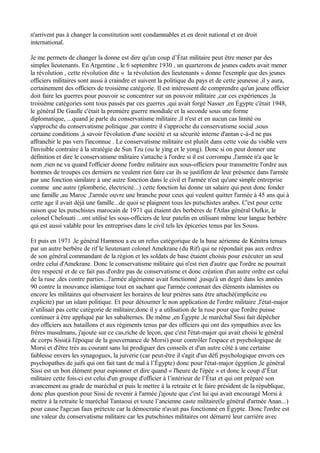 n'arrivent pas à changer la constitution sont condamnables et en droit national et en droit
international.
Je me permets de changer la donne est dire qu'un coup d’État militaire peut être mener par des
simples lieutenants. En Argentine , le 6 septembre 1930 , un quarterons de jeunes cadets avait mener
la révolution , cette révolution dite « la révolution des lieutenants » donne l'exemple que des jeunes
officiers militaires sont aussi à craindre et suivent la politique du pays et de cette jeunesse ,il y aura,
certainement des officiers de troisième catégorie. Il est intéressent de comprendre qu'un jeune officier
doit faire les guerres pour pouvoir se concentrer sur un pouvoir militaire ,car ces expériences ,la
troisième catégories sont tous passés par ces guerres ,qui avait forgé Nasser ,en Égypte c'était 1948,
le général De Gaulle c'était la première guerre mondiale et la seconde sous une forme
diplomatique, ...quand je parle du conservatisme militaire ,il n'est et en aucun cas limité ou
s'approche du conservatisme politique ,par contre il s'approche du conservatisme social ,sous
certaine conditions ,à savoir l'évolution d'une société et sa sécurité interne d'antan c-à-d ne pas
affranchir le pas vers l'inconnue . Le conservatisme militaire est plutôt dans cette voie du visible vers
l'invisible contraire à la stratégie de Sun Tzu (ou le ying et le yong). Donc si on peut donner une
définition et dire le conservatisme militaire s'attache à l'ordre si il est corrompu ,l'armée n'a que le
nom ,rien ne va quand l'officier donne l'ordre militaire aux sous-officiers pour transmettre l'ordre aux
hommes de troupes ces derniers ne veulent rien faire car ils se justifient de leur présence dans l'armée
par une fonction similaire à une autre fonction dans le civil et l'armée n'est qu'une simple entreprise
comme une autre (plomberie, électricité...) cette fonction lui donne un salaire qui peut donc fonder
une famille ,au Maroc ,l'armée ouvre une branche pour ceux qui veulent quitter l'armée à 45 ans qui à
cette age il avait déjà une famille...de quoi se plaignent tous les putschistes arabes. C'est pour cette
raison que les putschistes marocain de 1971 qui étaient des berbères de l'Atlas général Oufkir, le
colonel Chelouati ...ont utilisé les sous-officiers de leur patelin en utilisant même leur langue berbère
qui est aussi valable pour les entreprises dans le civil tels les épiceries tenus par les Souss.
Et puis en 1971 ,le général Hammou a eu un refus catégorique de la base aérienne de Kénitra tenues
par un autre berbère de rif le lieutenant colonel Amekrane (du Rif) qui ne répondait pas aux ordres
de son général commandant de la région et les soldats de base étaient choisis pour exécuter un seul
ordre celui d'Amekrane. Donc le conservatisme militaire qui n'est rien d'autre que l'ordre ne pourrait
être respecté et de ce fait pas d'ordre pas de conservatisme et donc création d'un autre ordre est celui
de la ruse ,des contre parties...l'armée algérienne avait fonctionné ,jusqu'à un degré dans les années
90 contre la mouvance islamique tout en sachant que l'armée contenait des éléments islamistes ou
encore les militaires qui observaient les horaires de leur prières sans être attaché(implicite ou
explicite) par un islam politique. Et pour détourner le non application de l'ordre militaire ,l'état-major
n’utilisait pas cette catégorie de militaire;donc il y a utilisation de la ruse pour que l'ordre puisse
continuer à être appliqué par les subalternes. De même ,en Égypte ,le maréchal Sissi fait dépêcher
des officiers aux bataillons et aux régiments tenus par des officiers qui ont des sympathies avec les
frères musulmans, j'ajoute sur ce cas,riche de leçon, que c'est l'état-major qui avait choisi le général
de corps Sissi(à l'époque de la gouvernance de Morsi) pour contrôler l'espace et psychologique de
Morsi et d'être très au courant sans lui prodiguer des conseils et d'un autre côté à une certaine
faiblesse envers les synagogues, la juiverie (car peut-être il s'agit d'un défi psychologique envers ces
psychopathes de juifs qui ont fait tant de mal à l’Égypte) donc pour l'état-major égyptien ,le général
Sissi est un bon élément pour espionner et dire quand « l'heure de l'épée » et donc le coup d’État
militaire cette fois-ci est celui d'un groupe d'officier à l’intérieur de l’État et qui ont préparé son
avancement au grade de maréchal et puis le mettre à la retraite et le faire président de la république,
donc plus question pour Sissi de revenir à l'armée j'ajoute que c'est lui qui avait encouragé Morsi à
mettre à la retraite le maréchal Tantaoui et toute l’ancienne caste militaire(le général d'armée Anan...)
pour cause l'age;un faux prétexte car la démocratie n'avait pas fonctionné en Égypte. Donc l'ordre est
une valeur du conservatisme militaire car les putschistes militaires ont démarré leur carrière avec
 