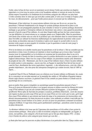 l'ordre ,donc la base de leur savoir est justement savoir donner l'ordre qui constitue un chapitre
important si ce n'est tous les autres cours et de l'académie militaire et surtout de toutes les écoles
d'états-majors l'essentielle et le fondement de la troisième catégorie des officiers vue plus haut.
L'ordre constitue donc le statu-quo qui n'est plus comme jadis ,il varie avec le temps et l'espace ,d'où
les ruses ,les détournements ...pour que l'ordre puisse passer et exécuter par les subalternes.
Maintenant ,il faut relativiser, le conservatisme militaire n'est pas une fin en soi, car pour les
putschistes ,l’élément fondamental et de changer le système politique dictatorial en place et de
s'accrocher sur une propagande populaire de juste remédier et laisser le système politique dictatorial
inchangé ce qui permet à l'entreprise militaire de fonctionner sans entrave .mais quand les putschistes
passent à l'acte;le coup d’État militaire, ils sont dans l'imprévisible qui leur ôte leur conservatisme
,car par définition ,le conservatisme ne se conjugue jamais avec l'imprévisible. Mais les putschistes
sont doués d'un sixième sens est celui de la prudence qui a des éléments dans le conservatisme mais
dans l'invisible car utilisant les fonctions mathématiques du rapprochement le premier ordre assuré
nous donne un deuxième mais pas le troisième et après avoir acquis le second ordre et avec le
premier ordre acquis on peut acquérir le troisième et pas le quatrième et ainsi de suite jusqu' à
saturation de l'espace escompté.
D'où la révolution est à double tranche pour les putschistes et de la refuser s 'elle ne considère pas les
putschistes et donc toute révolution est réprimée et dont le politique qui se trouve dans l’exécutif
assume toute la responsabilité ou la révolution est soutenue par les putschistes dans le cas où le
peuple demande à l'armée de faire la transition entre le système dictatorial et un autre système à venir
supposé démocratique. Dans tous les coups d’État militaire ,les putschistes insérés cette dimension
du peuple de leur côté . Maintenant ,une fois le coup d’État militaire réussi ,il faut à la junte militaire
de rendre justice à cette populace , encore une fois ,en Égypte le maréchal Sissi fait de bon travail :
canal de Suez ,distribution des terres (agriculture ,logement...), des infrastructures, créer des villes de
grandes importances , des sites pour des entreprises étrangères qui veulent investir, faire le VRP au
Japon, …
le général Chan O Cha en Thaïlande noue ces relations avec la junte militaire en Birmanie, lui, essaie
de ce concentrer sur son plan national car la mentalité des arabes et 100 millions d'égyptien impose
d'autre règle d'autres ouverture ,le général Chan O Cha connaît ces justes limites et connaît aussi la
psychologie de ces concitoyens...
peut-on parler d'une guerre irrégulière ou asymétrique quand les putschistes passent à l'acte ?
Non,car le pouvoir dictatorial en place à ces propres moyens et utilises souvent les élément de contre
coup d’État militaire et qui ont une certaine efficacité (système de bergagues,...); les problème
qu'affronter Morsi (plus de fuel dans les pompes à essences, problème d'électricité...)sont des moyens
anti régime en place,un anti-coup d’État qui est un coup d’État est s'est avéré ,par la suite ,qu'il s'agit
d'un coup d’État militaire et qui créerait une boule de neige et la contestation est énorme;donc cela
aboutit automatiquement à la chute du pouvoir en place, cette méthode est utilisée à merveille par les
putschistes donc savent l'utiliser et la contrer ,en tout cas pour les putschistes contenant la troisième
catégorie d'officier. Il s'agit donc d'une guerre parfaitement symétrique ; putschiste contre le pouvoir
en place dictatorial .
La dictature militaire n'est issue que de l’ignorance des putschistes et là ils utilise à leur escient le
conservatisme politique . Donc pour s'y faire la troisième catégorie est indispensable ,en Égypte ,il
existe, non parfaite, cette catégorie ,d'où le provisoire qui ne fait que durer depuis 1952 . et donc
c'est à l'armée de cultiver cette catégorie pour réussir qui veut dire …
je disais plus haut que les pouvoirs en place dictatoriaux et en particulier dans les 23pays arabes sont
 