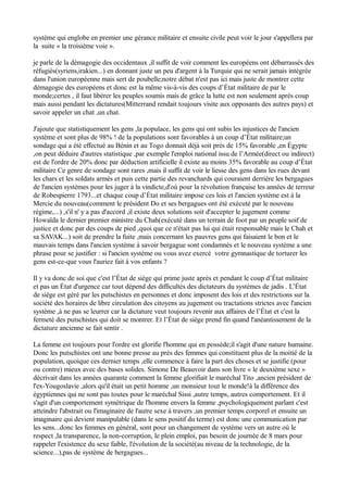 système qui englobe en premier une gérance militaire et ensuite civile peut voir le jour s'appellera par
la suite « la troisième voie ».
je parle de la démagogie des occidentaux ,il suffit de voir comment les européens ont débarrassés des
réfugiés(syriens,irakien...) en donnant juste un peu d'argent à la Turquie qui ne serait jamais intégrée
dans l'union européenne mais sert de poubelle;notre débat n'est pas ici mais juste de montrer cette
démagogie des européens et donc est la même vis-à-vis des coups d’État militaire de par le
monde;certes , il faut libérer les peuples soumis mais de grâce la lutte est non seulement après coup
mais aussi pendant les dictatures(Mitterrand rendait toujours visite aux opposants des autres pays) et
savoir appeler un chat ,un chat.
J'ajoute que statistiquement les gens ,la populace, les gens qui ont subis les injustices de l'ancien
système et sont plus de 98% ! de la populations sont favorables à un coup d’État militaire;un
sondage qui a été effectué au Bénin et au Togo donnait déjà soit prés de 15% favorable ,en Égypte
,on peut déduire d'autres statistique ,par exemple l'emploi national issu de l’Armée(direct ou indirect)
est de l'ordre de 20% donc par déduction artificielle il existe au moins 35% favorable au coup d’État
militaire Ce genre de sondage sont rares ,mais il suffit de voir le liesse des gens dans les rues devant
les chars et les soldats armés et puis cette partie des revanchards qui couraient derrière les bergagues
de l'ancien systèmes pour les juger à la vindicte,d'où pour la révolution française les années de terreur
de Robespierre 1793...et chaque coup d’État militaire impose ces lois et l'ancien système est à la
Mercie du nouveau(comment le président Do et ses bergagues ont été exécuté par le nouveau
régime,...) ,s'il n' y a pas d'accord ,il existe deux solutions soit d'accepter le jugement comme
Howaïda le dernier premier ministre du Chah(exécuté dans un terrain de foot par un peuple soif de
justice et donc par des coups de pied ,quoi que ce n'était pas lui qui était responsable mais le Chah et
sa SAVAK...) soit de prendre la fuite ,mais concernant les pauvres gens qui faisaient le bon et le
mauvais temps dans l'ancien système à savoir bergague sont condamnés et le nouveau système a une
phrase pour se justifier : si l'ancien système ou vous avez exercé votre gymnastique de torturer les
gens est-ce-que vous l'auriez fait à vos enfants ?
Il y va donc de soi que c'est l’État de siège qui prime juste après et pendant le coup d’État militaire
et pas un État d'urgence car tout dépend des difficultés des dictateurs du systèmes de jadis . L’État
de siège est géré par les putschistes en personnes et donc imposent des lois et des restrictions sur la
société des horaires de libre circulation des citoyens au jugement ou tractations strictes avec l'ancien
système ,à ne pas se leurrer car la dictature veut toujours revenir aux affaires de l’État et c'est la
fermeté des putschistes qui doit se montrer. Et l’État de siège prend fin quand l'anéantissement de la
dictature ancienne se fait sentir .
La femme est toujours pour l'ordre est glorifie l'homme qui en possède;il s'agit d'une nature humaine.
Donc les putschistes ont une bonne presse au près des femmes qui constituent plus de la moitié de la
population, quoique ces dernier temps ,elle commence à faire la part des choses et se justifie (pour
ou contre) mieux avec des bases solides. Simone De Beauvoir dans son livre « le deuxième sexe »
décrivait dans les années quarante comment la femme glorifiait le maréchal Tito ,ancien président de
l'ex-Yougoslavie ,alors qu'il était un petit homme ,un monsieur tout le monde!à la différence des
égyptiennes qui ne sont pas toutes pour le maréchal Sissi ,autre temps, autres comportement. Et il
s'agit d'un comportement symétrique de l'homme envers la femme ,psychologiquement parlant c'est
atteindre l'abstrait ou l'imaginaire de l'autre sexe à travers ,un premier temps corporel et ensuite un
imaginaire qui devient manipulable (dans le sens positif du terme) est donc une communication par
les sens...donc les femmes en général, sont pour un changement de système vers un autre où le
respect ,la transparence, la non-corruption, le plein emploi, pas besoin de journée de 8 mars pour
rappeler l'existence du sexe faible, l'évolution de la société(au niveau de la technologie, de la
science...),pas de système de bergagues...
 