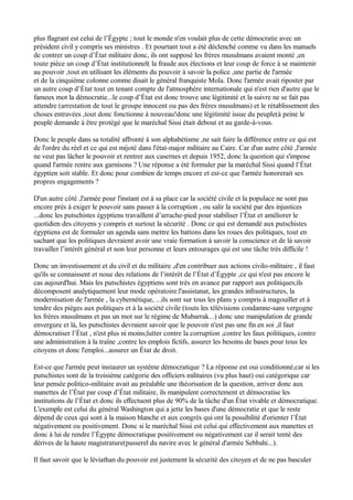 plus flagrant est celui de l’Égypte ; tout le monde n'en voulait plus de cette démocratie avec un
président civil y compris ses ministres . Et pourtant tout a été déclenché comme vu dans les manuels
de contrer un coup d’État militaire donc, ils ont supposé les frères musulmans avaient monté ,en
toute pièce un coup d’État institutionnel( la fraude aux élections et leur coup de force à se maintenir
au pouvoir ,tout en utilisant les éléments du pouvoir à savoir la police ,une partie de l'armée
et de la cinquième colonne comme disait le général franquiste Mola. Donc l'armée avait riposter par
un autre coup d’État tout en tenant compte de l'atmosphère internationale qui n'est rien d'autre que le
fameux mot la démocratie...le coup d’État est donc trouve une légitimité et la suivre ne se fait pas
attendre (arrestation de tout le groupe innocent ou pas des frères musulmans) et le rétablissement des
choses entravées ,tout donc fonctionne à nouveau!donc une légitimité issue du peuple(à peine le
peuple demande à être protégé que le maréchal Sissi était debout et au garde-à-vous.
Donc le peuple dans sa totalité affronté à son alphabétisme ,ne sait faire la différence entre ce qui est
de l'ordre du réel et ce qui est mijoté dans l'état-major militaire au Caire. Car d'un autre côté ,l'armée
ne veut pas lâcher le pouvoir et rentrer aux casernes et depuis 1952, donc la question qui s'impose
quand l'armée rentre aux garnisons ? Une réponse a été formuler par la maréchal Sissi quand l’État
égyptien soit stable. Et donc pour combien de temps encore et est-ce que l'armée honorerait ses
propres engagements ?
D'un autre côté ,l'armée pour l'instant est à sa place car la société civile et la populace ne sont pas
encore près à exiger le pouvoir sans passer à la corruption , ou salir la société par des injustices
...donc les putschistes égyptiens travaillent d’arrache-pied pour stabiliser l’État et améliorer le
quotidien des citoyens y compris et surtout la sécurité . Donc ce qui est demandé aux putschistes
égyptiens est de formuler un agenda sans mettre les battons dans les roues des politiques, tout en
sachant que les politiques devraient avoir une vraie formation à savoir la conscience et de là savoir
travailler l’intérêt général et non leur personne et leurs entourages qui est une tâche très difficile !
Donc un investissement et du civil et du militaire ,d'en contribuer aux actions civilo-militaire , il faut
qu'ils se connaissent et noue des relations de l’intérêt de l’État d’Égypte ,ce qui n'est pas encore le
cas aujourd'hui. Mais les putschistes égyptiens sont très en avance par rapport aux politiques;ils
décomposent analytiquement leur mode opératoire:l'assistanat, les grandes infrastructures, la
modernisation de l'armée , la cybernétique, ...ils sont sur tous les plans y compris à magouiller et à
tendre des pièges aux politiques et à la société civile (touts les télévisions condamne-sans vergogne
les frères musulmans et pas un mot sur le régime de Mubarrak...) donc une manipulation de grande
envergure et là, les putschistes devraient savoir que le pouvoir n'est pas une fin en soi ,il faut
démocratiser l’État , n'est plus ni moins;lutter contre la corruption ,contre les faux politiques, contre
une administration à la traîne ,contre les emplois fictifs, assurer les besoins de bases pour tous les
citoyens et donc l'emploi...assurer un État de droit.
Est-ce que l'armée peut instaurer un système démocratique ? La réponse est oui conditionné,car si les
putschistes sont de la troisième catégorie des officiers militaires (vu plus haut) oui catégorique car
leur pensée politico-militaire avait au préalable une théorisation de la question, arriver donc aux
manettes de l’État par coup d’État militaire, ils manipulent correctement et démocratise les
institutions de l’État et donc ils effectuent plus de 90% de la tâche d'un État vivable et démocratique.
L'exemple est celui du général Washington qui a jette les bases d'une démocratie et que le reste
dépend de ceux qui sont à la maison blanche et aux congrès qui ont la possibilité d'orienter l’État
négativement ou positivement. Donc si le maréchal Sissi est celui qui effectivement aux manettes et
donc à lui de rendre l’Égypte démocratique positivement ou négativement car il serait tenté des
dérives de la haute magistrature(passerel du navire avec le général d'armée Sebbahi...).
Il faut savoir que le léviathan du pouvoir est justement la sécurité des citoyen et de ne pas basculer
 
