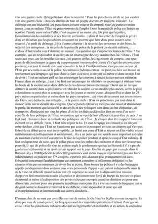 vers une guerre civile. Qu'appelle-t-on donc la sécurité ? Pour les putschistes est de ne pas vaciller
vers une guerre civile . D'où les attentes de tout un peuple doivent ,en majorité, exécuter . Le
chômage est une insécurité ,les putschistes doivent trouver les emplois pour les jeunes et moins
jeunes ,tout en sachant ,l’État ne peut proposer de l'emploi à tout le monde(la police est limitée en
nombre, l'armée aussi même l'effectif est en gros et au moins ,dix fois plus que la police,
l'administration(des ministères et ses filières) est limitée...) donc il faut créer de l'emploi:le privé)
donc ce léviathan que les putschistes attaquent est énorme que faire donc pour assurer cette
sécurité ,j'ai parlé du chômage ,il y a d'autres chantier ; la sécurité des personnes et des biens, la
sécurité des entreprises...la sécurité de la police(la police de la police) ,la sécurité militaire...
et donc il faut tendre vers l’absence de menace . La question qui s'impose les limites de l’État ? Par
exemple , qui est responsable si un citoyen est observé par des spy caméra chez-lui ? Donc , l’État
saute aux yeux ,car les troubles sociaux , les guerres civiles, les règlements de compte...ont pour
point de déclenchement ce genre de comportement irresponsable (même s'il s'agit des provocations
positives),car tout le monde est censé connaître la loi et l’analphabétisme n'est pas une excuse ,si
l’État par ses outils à savoir la police, les militaires,l'administration...ne peut pas faire son travail en
interceptant ces dérapages qui peut donc le faire si ce n'est le citoyen lui-même et donc un non État
de droit ? Tout en sachant qu'il ne faut encourager les citoyens à rendre justice par eux même(en
France ,dans un auberge...) car il ne faut pas encourager les nihilistes ou encourager à intriquer tous
les bouts de la société(serait donc difficile de les dénouer)sinon encourager Daesh qui ne fait que
détruire la société dans sa profondeur et refonder la société sur un modèle plus ancien, certes le post
colonialisme ne peut plus se conjuguer avec les jeunes et moins jeunes ,d'aujourd'hui et dans les 23
pays arabes en particulier et même dans les pays européens...qui mène directement aux interventions
des États ,aux déplacés, aux réfugiés ,...à la guerre civile . D'où les putschistes ,par tout dans le
monde veille sur la sécurité des citoyens. Que le putsch échoue ce n'est pas une raison d’abandonner
la partie, du moment que la société et des civils et des politiques sont dans un état d'injustice , de
corruption, d'insécurité sur tous les plans ,d'où les sociétés occidentales font en sorte d'un auto-
contrôle de leur politique de l’État, un système qui se veut de loin efficace (et peut-être de près ,il ne
l'est pas) . Instaurer donc le contrôle des politiques ,de l’État ...le citoyen doit être respecté dans son
élément est-ce difficile ?,non, il faut faire régner la loi. Et tout dérapage est censuré;si les citoyen
entre-déchire ,c'est que l’État ne fonctionne pas assez et le pourquoi est tout un chapitre qui n'est pas
l'objet de ce débat qui se veut incorruptible...et limité aux coup d’État et réussir un État viable réussi
militairement et politiquement et socialement,...il y a un point qui me semble aussi important est celui
du maintien d'ordre et en l’occurrence le rôle de la police pendant et après le coup d’État militaire. Il
faut souligner,tout de suite, que la police passe sous les ordres des militaires et donc sert le nouveau
pouvoir. Et qui dit police dit sous un certain angle la gendarmerie quoiqu'au Burundi il n' y a pas de
gendarmerie(dissoute) si on croit certain rapport sur le pays. En état de pays ,par exemple dans le
Burundi ,il y a 20000policiers (certes 800 gendarmes sont inclus mais ne représentent pas une force
indépendante) un policier sur 375 citoyens ,c'est très peu ,d'autant plus pratiquement est dans
l'obscurité concernant l'analphabétisme car comment connaître la loi(comme obligation) si les
citoyens n'ont pas un minimum de savoir lire et écrire. Dans toutes les polices il y a des bergagues
appelés juridiquement dans certains pays « les personnels d'appui » ,ce qui est indispensable mais là
ou le vase est débordé quand la dose est très supérieur au seuil car ils dépassent leur mission
d'apporter l'information nécessaire à la police et deviennent une force de frappe du pouvoir en place
dictatorial et même à la disposition des privés riches;par exemple quand un dissident est pour une
démocratie ,mettant pour une première république marocaine il y a vite un essaim de bergague qui se
dirigent contre le dissident et lui rend la vie difficile ,voire impossible et donc qui sert
d’exemple(national et international) aux autres dissidents...
D'autant plus ,ils ne sont pas contrôlés ou tout de moins ,le chef tire les ficelles et reste incognito. Et
donc par voie de conséquence, les bergagues sont des terroristes potentiels et la base d'une guerre
civile. Donc les putschistes militaires doivent les réglementer et en nombre et en action, la cinquième
 