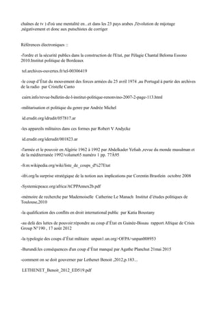 chaînes de tv ) d'où une mentalité en...et dans les 23 pays arabes ,l'évolution de mijotage
,négativement et donc aux putschistes de corriger
Références électroniques ::
-l'ordre et la sécurité publics dans la construction de l'Etat, par Pélagie Chantal Beloma Essono
2010.Institut politique de Bordeaux
tel.archives-ouvertes.fr/tel-00306419
-le coup d’État du mouvement des forces armées du 25 avril 1974 ,au Portugal à partir des archives
de la radio par Cristelle Canto
cairn.info/revue-bulletin-de-l-institut-politique-renonvino-2007-2-page-113.html
-militarisation et politique du genre par Andrée Michel
id.erudit.org/idrudit/057817.ar
-les appareils militaires dans ces formes par Robert V Andycke
id.erudit.org/iderudit/001823.ar
-l'armée et le pouvoir en Algérie 1962 à 1992 par Abdelkader Yefsah ,revue du monde musulman et
de la méditerranée 1992/volume65 numéro 1 pp. 77À95
-fr.m.wikipedia.org/wiki/liste_de_coups_d%27Etat
-ifri.org/la surprise stratégique de la notion aux implications par Corentin Brastlein octobre 2008
-Systemicpeace.org/africa/ACPPAnnex2b.pdf
-mémoire de recherche par Mademoiselle Catherine Le Manach Institut d’études politiques de
Toulouse,2010
-la qualification des conflits en droit international public par Katia Boustany
-au delà des luttes de pouvoir:répondre au coup d’État en Guinée-Bissau rapport Afrique de Crisis
Group N°190 , 17 août 2012
-la typologie des coups d’État militaire unpan1.un.org>OFPA>unpan008953
-Burundi:les conséquences d'un coup d’État manqué par Agathe Planchut 21mai 2015
-comment on se doit gouverner par Lethenet Benoit ,2012,p.183...
LETHENET_Benoit_2012_ED519.pdf
 