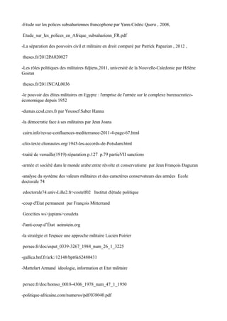 -Etude sur les polices subsahariennes francophone par Yann-Cédric Quero , 2008,
Etude_sur_les_polices_en_Afrique_subsaharienn_FR.pdf
-La séparation des pouvoirs civil et militaire en droit comparé par Patrick Papazian , 2012 ,
theses.fr/2012PA020027
-Les rôles politiques des militaires fidjiens,2011, université de la Nouvelle-Caledonie par Hèlène
Goiran
theses.fr/2011NCAL0036
-le pouvoir des élites militaires en Egypte : l'emprise de l'armée sur le complexe bureaucratico-
économique depuis 1952
-dumas.ccsd.cnrs.fr par Youssef Saber Hanna
-la démocratie face à ses militaires par Jean Joana
cairn.info/revue-confluences-mediterranee-2011-4-page-67.html
-clio-texte.clionautes.org/1945-les-accords-de-Potsdam.html
-traité de versaille(1919) réparation p.127 p.79 partieVII sanctions
-armée et société dans le monde arabe:entre révolte et conservatisme par Jean François Daguzan
-analyse du système des valeurs militaires et des caractères conservateurs des armées Ecole
doctorale 74
edoctorale74.univ-Lille2.fr>costelf02 Institut d'étude politique
-coup d'Etat permanent par François Mitterrand
Geocities ws>jupians>coudeta
-l'anti-coup d’État aeinstein.org
-la stratégie et l'espace une approche militaire Lucien Poirier
persee.fr/doc/espat_0339-3267_1984_num_26_1_3225
-gallica.bnf.fr/ark:/12148/bpt6k62480431
-Mattelart Armand ideologie, information et Etat militaire
persee.fr/doc/homso_0018-4306_1978_num_47_1_1950
-politique-africaine.com/numeros/pdf/038040.pdf
 