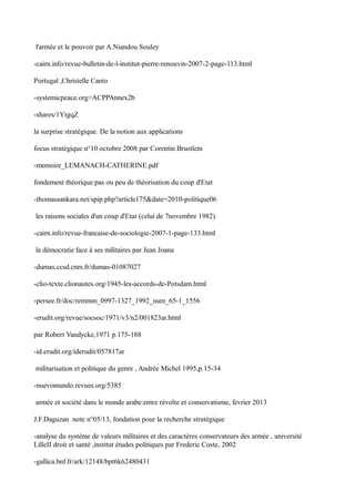 l'armée et le pouvoir par A.Niandou Souley
-cairn.info/revue-bulletin-de-l-institut-pierre-renouvin-2007-2-page-113.html
Portugal ,Christelle Canto
-systemicpeace.org>ACPPAnnex2b
-shares/1YtgqZ
la surprise stratègique. De la notion aux applications
focus stratègique n°10 octobre 2008 par Corentin Brustlein
-memoire_LEMANACH-CATHERINE.pdf
fondement théorique:pas ou peu de théorisation du coup d'Etat
-thomassankara.net/spip.php?article175&date=2010-politique06
les raisons sociales d'un coup d'Etat (celui de 7novembre 1982)
-cairn.info/revue-francaise-de-sociologie-2007-1-page-133.html
la démocratie face à ses militaires par Jean Joana
-dumas.ccsd.cnrs.fr/dumas-01087027
-clio-texte.clionautes.org/1945-les-accords-de-Potsdam.html
-persee.fr/doc/remmm_0997-1327_1992_num_65-1_1556
-erudit.org/revue/socsoc/1971/v3/n2/001823ar.html
par Robert Vandycke,1971 p.175-188
-id.erudit.org/iderudit/057817ar
militarisation et politique du genre , Andrée Michel 1995,p.15-34
-nuevomundo.revues.org/5385
armée et société dans le monde arabe:entre révolte et conservatisme, fevrier 2013
J.F.Daguzan note n°05/13, fondation pour la recherche stratègique
-analyse du système de valeurs militaires et des caractères conservateurs des armée , université
LilleII droit et santé ,institut études politiques par Frederic Coste, 2002
-gallica.bnf.fr/ark/12148/bpt6k62480431
 