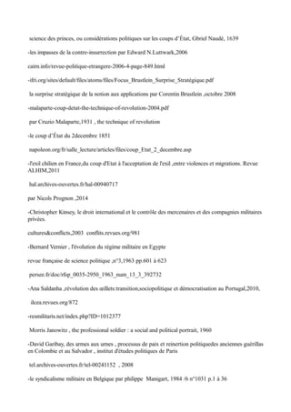 science des princes, ou considérations politiques sur les coups d’État, Gbriel Naudé, 1639
-les impasses de la contre-insurrection par Edward N.Luttwark,2006
cairn.info/revue-politique-etrangere-2006-4-page-849.html
-ifri.org/sites/default/files/atoms/files/Focus_Brustlein_Surprise_Stratégique.pdf
la surprise stratègique de la notion aux applications par Corentin Brustlein ,octobre 2008
-malaparte-coup-detat-the-technique-of-revolution-2004.pdf
par Cruzio Malaparte,1931 , the technique of revolution
-le coup d’État du 2decembre 1851
napoleon.org/fr/salle_lecture/articles/files/coup_Etat_2_decembre.asp
-l'exil chilien en France,du coup d'Etat à l'acceptation de l'exil ,entre violences et migrations. Revue
ALHIM,2011
hal.archives-ouvertes.fr/hal-00940717
par Nicols Prognon ,2014
-Christopher Kinsey, le droit international et le contrôle des mercenaires et des compagnies militaires
privées.
cultures&conflicts,2003 conflits.revues.org/981
-Bernard Vernier , l'évolution du régime militaire en Egypte
revue française de science politique ,n°3,1963 pp.601 à 623
persee.fr/doc/rfsp_0035-2950_1963_num_13_3_392732
-Ana Saldanha ,révolution des œillets:transition,sociopolitique et démocratisation au Portugal,2010,
ilcea.revues.org/872
-resmilitaris.net/index.php?ID=1012377
Morris Janowitz , the professional soldier : a social and political portrait, 1960
-David Garibay, des armes aux urnes , processus de paix et reinertion politiquedes anciennes guérillas
en Colombie et au Salvador , institut d'études politiques de Paris
tel.archives-ouvertes.fr/tel-00241152 , 2008
-le syndicalisme militaire en Belgique par philippe Manigart, 1984 /6 n°1031 p.1 à 36
 