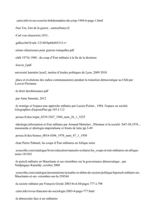 cairn.info/revue-courrier-hebdomadaire-du-crisp-1984-6-page-1.html
-Sun Tzu ,l'art de la guerre , suntzufrance.fr
-Carl von clausewitz,1831,
gallica.bnf.fr/ark:/12148/bpt6k865113.r=
-armes silencieuses pour guerres tranquilles.pdf
-chili 1973à 1988 : du coup d’État militaire à la fin de la dictature
-louvet_f.pdf
université lunmière lyon2, institut d’études politiques de Lyon ,2009 2010
place et évolutions des radios communautaires pendant la transition démocratique au Chili par
Louvet Florianne
-le droit desobeissance.pdf
par Anne Simonin, 2012
-le stratège et l'espace:une approche militaire par Lucien Poirier , 1984. l'espace en société.
Géographies d'aujourd'hui pp.103 à 112
persee.fr/doc/espat_0339-3267_1984_num_26_1_3225
-ideologie,information et Etat militaire par Armand Mattelart , l'Homme et la société .N47-50,1976 ,
massmedia et idéologie-imperialisme et fronts de lutte pp.3-49
persee.fr/doc/homso_0018-4306_1978_num_47_1_1950
-Jean Pierre Pabanel, les coups d’État militaires en Afrique noire
youscribe.com/catalogue/livres/education/manuels-scolaires/les_coups-d-etat-militaires-en-afrique-
noire-181563
-le putsch militaire en Mauritanie et ses retombées sur la gouvernance démocratique , par
Neldjingaye Kameldy ,octobre 2008
youscribe.com/catalogue/presentations/actualite-et-debat-de-societe/politique/leputsch-militaire-en-
Mauritanie-et-ses -retombee-sur-la-358544
-la societe militaire par François Gresle 2003/4vol.44/pages 777 à 798
cairn.info/revue-francaise-de-sociologie-2003-4-page-777.html
-la démocratie face à ses militaires
 
