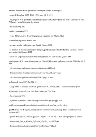 l'institut militaire et son système de valeurs par Étienne Schweisguth
persee.fr/doc/rfsoc_0035_2969_1978_num_19_3_6913
-aux origines de la guerre révolutionnaire : le colonel Lacheroy parle, par Marie-Catherine et Paul
Villatoux , revue historique des armées
rha.revues.org/7512
-ateliers.revues.org/8732
coups d’État ,guerres de survie,guerres de prédation, par Michel Adam
-voltairenet.org/article169649.html
la guerre secrète en Espagne ,par Danièle Gauser, 2011
-le maintien de l'ordre dans l'empire français , par Emmanuel Blanchard et Joel Glasman , presse
universitaire de Rennes ,2012
-Etude sur les polices subsahariennes francophone par Yann-Cedric Quero, 2008
-les impasses de la contre-insurrection par Edward N.Luttwak , politique étrangère 2006/4 p.849 0
861
cairn.info/revue-politique-etrangere-2006-4-page-849.html
-démocratisation et renégociations sociales par Olivier Leservoisier
cairn.info/revue-politique-africaine-2009-2-page-24.html
politique africaine 2009/2 p.24 à 43
-Coup d’État ,a practical handbook ,par Edward N.Luttwak, 1967 , harvard university press
-l'état-major des armées, un outil d'exception ,par Yves Boyer
-rha.revues.org/1573
la genèse du poste du chef d'état-major des armées par philippe Vial
-afrilex.u-bordeaux4/manipulations-constitutionnelle.html?var_mode=calcul
par Matthieu Fan-Nougaret, manipulations constitutionnelles et coup d'Etat constitutionnel en
Afrique noire
-général Aussaresses ,services spéciaux , Algérie , 1955 à 1957 , mon témoignage sur la torture
Aussaresses_Paul_-_Services_Spéciaux_Algérie_1955-1957.pdf
-droitconstitutionnel.org/congresParis/comC3/BesseTXT.pdf
 