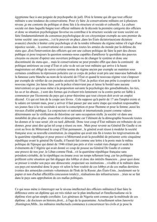 égyptienne face à une poignée de psychopathe de juif). D'où le lemme qui dit que tout officier
militaire a une tendance du conservatisme. Pour s'y faire ,le conservatisme militaire est à plusieurs
niveau ,je me contente du politique et donc liée à la structure et sociale et culturelle . La culture
sociale est dans laquelle baigne tout officier militaire de là découle la première catégorie des officiers
et donc sa situation psychologique favorise ou contribue à la structure sociale car toute société est
faite fondamentalement du consensus psychologique de ces citoyens(par exemple au sens premier du
terme société :une caserne,...) et le pouvoir en place ,dans les États dictatoriaux(une dictature
avancée) cherche à limiter cette psychologie et de la rendre tributaire du régime même s'il s'agit d'une
injustice sociale... le conservatisme est connu dans toutes les armées du monde par la défense du
statu quo ,d'où l'intervention des officiers qui ont une culture politique de faire la part des choses
publique et pose toujours la question sommes-nous capables d'améliorer le quotidien des pauvres
citoyens ou encore d'opérer une ouverture politique ou de changer le système et donc une
discontinuité du statu-quo... mais le conservatisme ne peut prendre effet que dans la continuité de
politique antérieure au coup d’État et cela va de soi car tout militaire qui arrive à la haute
magistrature est obligé de suivre certaine norme du régime ancien par exemple un maintien sous
certaines conditions la répression policière car ce corps de police avait pris une mauvaise habitude de
la fameuse carte blanche au nom de la sécurité de l’État et quand le nouveau régime veut s'imposer
par exemple de vérifier de ces pseudos sécurité de l’État ,la police n'est pas prête à coopérer (soit le
nouveau régime ,les laisse faire ,soit la police n'intervient pas et laisse le bordel sans aucune
intervention) ce qui nous mène à la proposition suivante la psychologie des gens(habitudes, les tics,
les us et les abuses...) sont des formes qui évoluent très lentement vu la contre partie est faible à
commencer par l'économie du pays qui a pour théorème que tout citoyen doit avoir un emploi
décend . Ce qui est loin de la coupe aux lèvres . Cela suppose qu'à partir de 17 ans l'emploi existe et
le salaire est tentant mais, pour y arriver il faut passer par une autre étape qui rendrait responsables
ses jeunes face à la vie sociétale à savoir la conscription et pour l'homme et pour la femme ,aussi les
travaux d'utilité publique. La conjoncture et nationale et internationale jouent comme valeurs
déterminants sur la vérification de théorème car sans occupation réelle ,la société vit dans une
instabilité de plus en plus exacerbée et désespérante car l’élément de la démographie bouscule toutes
les donnes et le vase serait ,tôt ou tard ,débordé. Donc tout coup d’État militaire est tributaire de ces
donnes ,pour ainsi dire qu'un tel coup a réussi ou non . Mais pour revenir au Général De Gaulle si on
croit au livre de Mitterrand le coup d’État permanent , le général avait réussi à modeler la société
française avec sa nouvelle constitution ,la cinquième qui avait mis fin à toutes les tergiversations de
la quatrième république et pour preuve si Mitterrand avait la possibilité de présenter cette cinquième
république avant le général De Gaulle, il l'aurait fait comme une lettre à la poste mais le milieu
politique de l'époque qui datait de 1946 n'était pas prés et n'en voulait rien changer et seule les
événements de l’Algérie qui avait donné ce coup de pousse au Général De Gaulle et comme
une preuve de nos jour ,le Liban comme l'Irak...vit la quatrième république française sans
président,véritable, de la république ou émane avec un temps tellement long ,car les politiques
préfèrent cette situation qui fait dégager des lobbys et donc des intérêts financiers ...pour quoi donc
se presser à rendre son pays une démocratie ,respectant ses institutions ...vivable et le militaire dans
ces pays est neutralisé donc le pays vit selon le bon vouloir de ces lobbys et de ces mafias derrières
(ventes des armes(des contrats volumineux de l'Irak de la Russie ,des États-Unis...)seulement sur le
papier et non d'achat effectif(la concussion totale)) , réalisations des infrastructures ...)rien ne se fait
dans le pays sans approbation de ces mafias politiques.
Ce qui nous mène à s'interroger sur le niveau intellectuel des officiers militaires;il faut faire la
différence entre un diplôme qui est très réduit sur le plan intellectuel et l'intellectualisme où le
diplôme n'est qu'un simple corollaire. Les généraux de Nigeria sont connus par la multitude de ces
diplôme ; de docteurs en histoire,droit,...à l'age de la quarantaine. Actuellement selon Janowitz
,Huntington,Mills...les militaires intellectuels commence à concurrencer les civils et je pose la
 