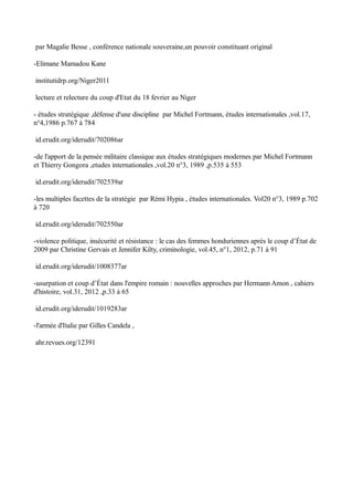par Magalie Besse , conférence nationale souveraine,un pouvoir constituant original
-Elimane Mamadou Kane
institutidrp.org/Niger2011
lecture et relecture du coup d'Etat du 18 fevrier au Niger
- études stratégique ,défense d'une discipline par Michel Fortmann, études internationales ,vol.17,
n°4,1986 p.767 à 784
id.erudit.org/iderudit/702086ar
-de l'apport de la pensée militaire classique aux études stratégiques modernes par Michel Fortmann
et Thierry Gongora ,etudes internationales ,vol.20 n°3, 1989 ,p.535 à 553
id.erudit.org/iderudit/702539ar
-les multiples facettes de la stratégie par Rémi Hypia , études internationales. Vol20 n°3, 1989 p.702
à 720
id.erudit.org/iderudit/702550ar
-violence politique, insécurité et résistance : le cas des femmes honduriennes après le coup d’État de
2009 par Christine Gervais et Jennifer Kilty, criminologie, vol.45, n°1, 2012, p.71 à 91
id.erudit.org/iderudit/1008377ar
-usurpation et coup d’État dans l'empire romain : nouvelles approches par Hermann Amon , cahiers
d'histoire, vol.31, 2012 ,p.33 à 65
id.erudit.org/iderudit/1019283ar
-l'armée d'Italie par Gilles Candela ,
ahr.revues.org/12391
 