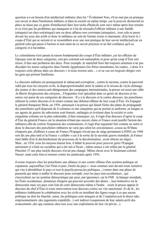 question a-t-on besoin d'un intellectuel militaire chez-lui ? Évidement Non, s'il ne met pas en pratique
son savoir et dans l'institution militaire et dans la société en même temps ,car le pouvoir dictatorial en
place ne laisse pas ce genre d'intellectuel faire leur tache d'huile;ils sont suivi même après leur retraite
et ce n'est pas les problèmes qui manquent et à lui de résoudre;l'officier militaire à une famille
(attaquée) un chez-soi(attaqué) une ou deux affaires non corrompu (attaquées)...tout cela se passe
devant les yeux des actifs et donc la méfiance au sein de l'armée existe et alarmante ,d'où les(et le )
coups d’État qui se suivent et se ressemblent avec une non pratique de leur savoir intellectuel;car en
général celui qui passe à l'action et non muni de ce savoir précieux et ne fait confiance qu'à sa
catégorie et à lui-même .
Le colonialisme n'est jamais la raison fondamental des coups d’État militaire ,car les officiers de
l'époque sont de deux catégories ,soit pro colonial soit nationaliste et pour qu'un coup d’État soit
réussi ,il faut une probation des deux. Pour exemple ,le maréchal Sissi fait toujours attention à ne pas
disculper les autres catégories dans l'armée égyptiennes (les frères musulmans, les coptes...) donc il a
toujours cette phrase dans ces discours « si nous restons unis... » et sa vue est toujours dirigés vers
les gens qui portent l'uniforme.
Le discours militaire est pratiquement le même;anti-corruption , contre le racisme, contre la pauvreté
subit par tous les citoyens civils, la disproportionnalité entre le salaire et le niveau de vie,le chômage
des jeunes et des seniors,anti dénigrement des campagnes internationales, la presse est aussi une cible
,la liberté d'expression des citoyens....l'Argentine s'est spécialisé dans ce genre de discours et les
autres ont puisé de ces catégories de discours . Il y a le discours et le contre discours ,les putschistes
utilisent le contre discours et le remet comme une défense/offense de leur coup d’État. En Espagne
le général franquiste Mola ,en 1936 ,annonçait à la presse qui faisait l'écho des plans de propagande
des putschistes qu'il disposait de 4 colonnes et une cinquième qui ne portait ni uniforme ,ni insigne et
ses agents de guerre de subversion sont brassés ,mélangés et évoluent dans la société et cette
cinquième colonne est la plus redoutable ,il faut remarquer ,ici, il s'agit d'un discours d’après le coup
d’État du général Franco car la situation n'étant pas encore claire et Franco avait justifié l'action des
militaires afin de contrer l'expansion des communistes ,il s'agit d'un argument fort comme un autre et
donc le discours des putschistes militaires ne varie pas selon les circonstances ,cousu au fil blanc
n'importe pas ,d'ailleurs à cause de Franco l'Espagne n'avait pas de siège permanent à l'ONU,en 1946
soit dix ans plus tard et la France « collabo » car à la sortie de la seconde guerre mondiale ,la France
était faible d'où le déclenchement du processus de la décolonisation...avait obtenu un siège).
Mais , en 1936 ,tous les moyens étaient bon, il fallait le pouvoir pour pouvoir gérer l'Espagne
autrement et c'était un socialiste qui a été mis à l'écart , même astuce a été utilisé par le général
Pinochet 37 ans plus tard;le discours n'avait pas changé. Même chose avec le lieutenant-colonel
Nasser ,mais cette fois-ci tourner contre les américains après 1956 .
il existe toujours chez les putschistes une alliance et une contre offense d'un système politique en
expansion ,aujourd'hui c'est l'Iran et puis ,l'unité du pays « nous sommes unis devant toute tentative
qui vise à déstabiliser le pays et tout le pays(la presse,les politiques...) rentre dans une phase de
paranoïa qui mène à unifier le discours pour exemple ,tous les pays non occidentaux , qui
s'accrochent sur un système démocratique par peur, par ignorance, car le FMI ,la banque mondiale,
les États occidentaux ,donateurs d'argent qui peuvent accorder des dettes ...leur leitmotive est la
démocratie mais ces pays sont loin de cette démocratie même à l'arabe ...toute la presse appuie le
discours du chef d’État et toute intervention tout discours contre est vite sanctionné. Et de là , les
militaires établissent la cohabitation avec les civils en installant des lignes rouge à ce que aucun
politique ne doit les franchir ,sinon ,les politiques sont attaqués et de 2 manières;soit le direct (des
emprisonnements ,des jugements expéditifs...) soit indirect (suspension de leur salaire,arrêt des
avancements ,des spy-caméras chez-eux avec une exploitation de leur vie privée...).
 